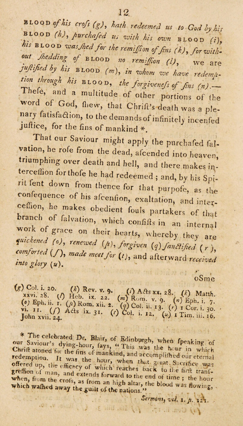 blood of his erofs(g), hath redeemed us to God Mis blood (li), put chafed us -with his own blood it) his blood wasjhedfor the remiffton of fins (k), for with- out Jheddmg of blood no remiff,on (l), we are juflified by his blood (m), in %uhom w w reJ twn though his blood, the forgivenefs of fns in).— Thefe, a„d a mu|titude of 0(her portions Qf fhg word of God, fliew, that Chrift’s death was a ple¬ nary fatisfaflion, to the demandsof infinitely incenfed jultice, for the fins of mankind *. That our Saviour might apply the purchafed fat- vation, he rofe from the dead, afcended into heaven, triumphing over death and hell, and there makes in- terceihon forthofe he had redeemed , and, by his Spi- nt fent down from thence for that purpofe, as the confequence of Ins afcenfion, exaltation, and inter- ceffion, he makes obedient fouls partakers of that branch of faction, which confifls in an internal ™; on their hearts, whereby they are futeene, (o) renewed [ft), forgiven {q) fan fifed (,•), Comfoited (/), made met,for (/;, and afterward received into glory (a). oSme is) ^°h h 20. (^) Rev. v. o. (j\ a/>q vv .,0 /i\ »» . xxvi. 28. (A Heb iv < W Aits XX. 28 (£) Matth. (0; £ph. 11. 1. (ji) Rom. xii. 2, (<7) CoJ ii id (Sir *•* ' Joh'^.AaS iX-3'- «Col. i.rz. ' «»r ,Whf *•*»■» of when, from ,he Cro,V a‘,dS f‘'™a , '°,,he end of time i «* hour which wathed away ,’he «vUtTofnt^fa^ns’” ^ *“.*?*“«> ' . Sermonjvc,