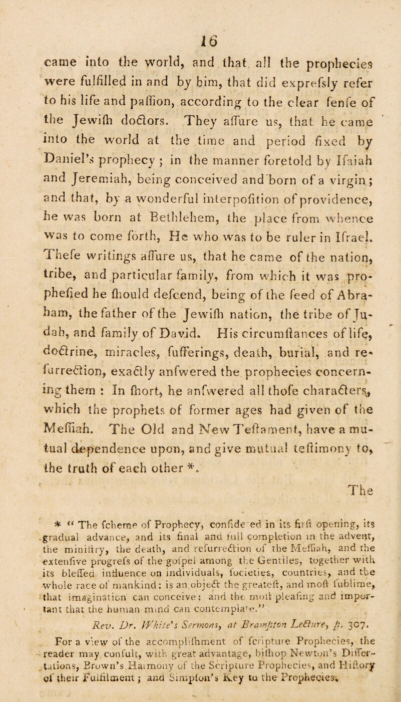 came into the world, and that all the prophecies were fulfilled in and by him, that did exprefsiy refer to his life and paffion, according to the clear fenfe of the Jewith doCiors. They allure us, that he came into the world at the time and period fixed by Daniel’s prophecy ; in the manner foretold by Ifaiah and Jeremiah, being conceived and born of a virgin; and that, by a wonderful interpofition of providence, he was born at Bethlehem, the place from whence was to come forth, He who was to be ruler in Ifraeh Thefe writings affure us, that he came of the nation, tribe, and particular family, from which it was pro- phefied he fliould defcend, being of the feed of Abra¬ ham, the father of the Jewifh nation, the tribe of Ju¬ dah, and family of David. His circumilances of life, dodfrine, miracles, bufferings, death, burial, and re- lurreCfion, exa&ly anfwered the prophecies concern¬ ing them ; In fhort, he anfwered all thofe characters, which the prophets of former ages had given of the Median. The Old and New Teldament, have a mu¬ tual dependence upon, and give mutual tedimony to, the truth of each other The * u The fcherae of Prophecy, confide ed in its frit opening, its gradual advance, and its final ana tail completion in the advent, the miniltry, the death, and refurre&ion of the Mefliah, and the extenfve prog refs of the gol'pel among the Gentiles, together with its bleffed influence on individuals, focieties., countries, and the whole race of mankind: is an.object the greateft, and molt lublime, that imagination can conceive; and the mod pleafng and impor¬ tant that the human mind can contemplate.” Rev. Dr. White's Sermons, at Brampton LeBure, p. 307. For a view of the accomplilhment of fcripture Prophecies, the reader may confuit, with great advantage, bilhop Newton’s Differ- tations, Brown’s Haimony of the Scripture Prophecies, and Hiltory of their Fulfilment j and Simplon’s fvey ta the Prophecies,
