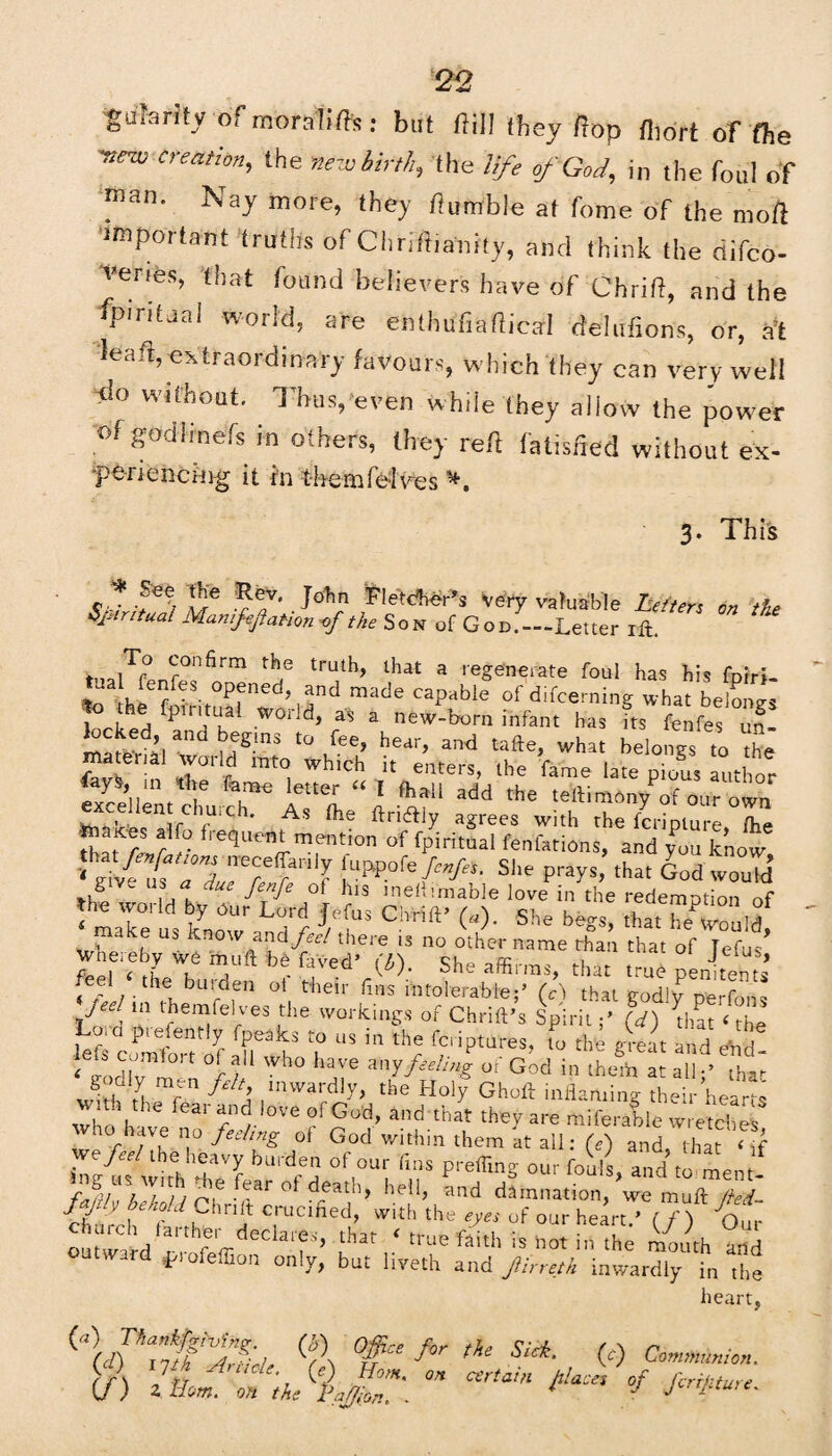 gufaritv ofmoralife: but ftill they flop fliort oT (he ■new creation, the new birth, tile life of God, in the foul of man. Nay more, they fumble at fome of the moft important truths of Chrifiianity, and think the riifco- veries, that found believer's have of Ohrid, and the ip.ritual world, are enthufiafiical delations, or, ;,'t lead,extraordinary favours, which they can very well do without. Thus, even while they allow the power °1 S°dl™efs in oihers. Urey reft fatis/ied without ex- ■perieiicing it in tlmmfe-Ives 3. Thi's * lre *?• . John Fletcher’s Very valuable Letters on the Spiritual Mamfqjlatton-of the Son of God.-—Letter lit. To confirm the truth, that a regenerate foul has his fob-; tua fenfes opened, and made capable of difcerning what belones }° fp1 ritual world, as a new-born infant has fts fenfe, ui locked ana begms to fee, hear, and tafte, what belongs to the material woiid into which it enters, the fame late pious author m t*e fame letter « I fhall add the teftimony^f our own exceHent chuich. As foe ftriftiy agrees with the fermture le martes alfo fiequent mention of fpiritual fenfations, and you know *h£/r£ a°”a neCre ;nlJ ! wShe prays, that God would g uf a due fenTe 01 h>s meliunable love in the redemption of the world by Our Lord Jefus Chrift’ (*). She begs, thatTeCuId make us know and feel there 13 no other name than that of Te^us3* wheieby we mud be fYvpd* o: i fpp| < fL k T She a®rras, that true penitents / k ^,en 0t, t<heir finS *ntolerable;’ (A that godly perfons / { *n themfelves the workings of Chrift’s SpiritL) that ‘ the fir Pleienrly fpeaks to us in the feriptures, to the great and end < Sor ,0rt °f Wh° haVe mYfeel/nS of God in the* at all-’ fot- H mf n f \ ,mward!y> the Holy Ghoft inflaming their hearts who h fea‘ °Ve f God’ and that they are miferable wretches - have no feeling of God within them at all: (e) and that < if wQ feel the heavy burden of our fins prefling our fouls and to ment K« fr“r °f d;ad’> Ml> and damnation,’we muft tt churrl.* 7 ‘ t, 1 o' the eyes of our heart.' (/) Our « f’ ?at tU'e ftith is »« i mouth and outward friofeffion only, but liveth and Jtirreth inwardly in the heart, %n fftfftt (f\ °ff“ > th! ■ <‘> Communion. <f\ JtJ A e- (0 Horn, on certain hlace% of ferihture if) 2 Born, on the faff on. . ■ J Jcrrl'ture'