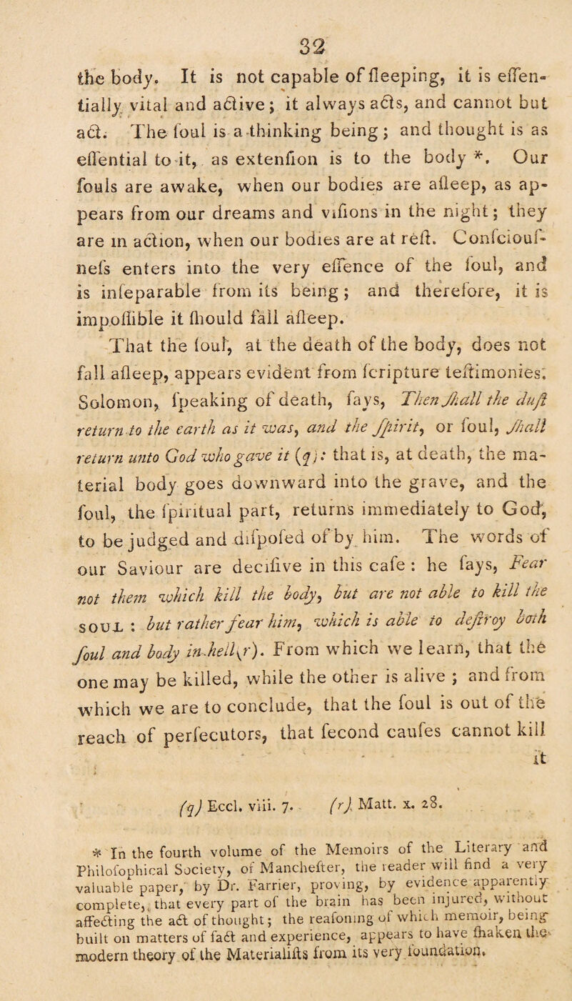 the body. It is not capable of fleeping, it is efTen- tially. vital and a&ive ; it always a<5is, and cannot but ad. The foul is a-thinking being; and thought is as effential to it, as extenfion is to the body*. Our fouls are awake, when our bodies are afleep, as ap¬ pears from our dreams and vifions in the night; they are in action, when our bodies are at rell. Confciouf- nels enters into the very effence of the foul, and is infeparable from its being; and therefore, it is impollible it tliould fall afleep. That the foul, at the death of the body, does not fall afleep, appears evident from fcripture leftimonies; Solomon, fpeaking of death, fays, Then fall the duft return to the earth as it was, and the fiirit, or foul, fall return u?ito God who gave it(j^)t that is, at oeatn, the ma¬ terial body goes downward into the grave, and the foul, the fpintual part, returns immediately to God, to be judged and difpofed of by him. The words of our Saviour are decifive in this cafe : he fays, Fear not them which kill the body, but are not able to kill the soon: but rather fear him, which is able to defir oy bath foul and body in.helly). From which we learn, that the one may be killed, while the other is alive ; and from which we are to conclude, that the foul is out of the reach of perfecutors, that fecond caufes cannot kill it (q) Eccl. viii. 7. (rj Matt. x. 28. In the fourth volume of the Memoirs of the Liteiary and Philofophical Society, of Manchefter, the leader will find a very valuable paper, by Dr. Farrier, proving, by evidence apparently complete, that every part ol the brain has been injureu, \\ ltnouc affedting the adl of thought; the reafomng of which memoir, being- built on matters of fadt and experience, appears to have fhateen the modern theory of the Materialifts from its very foundation.