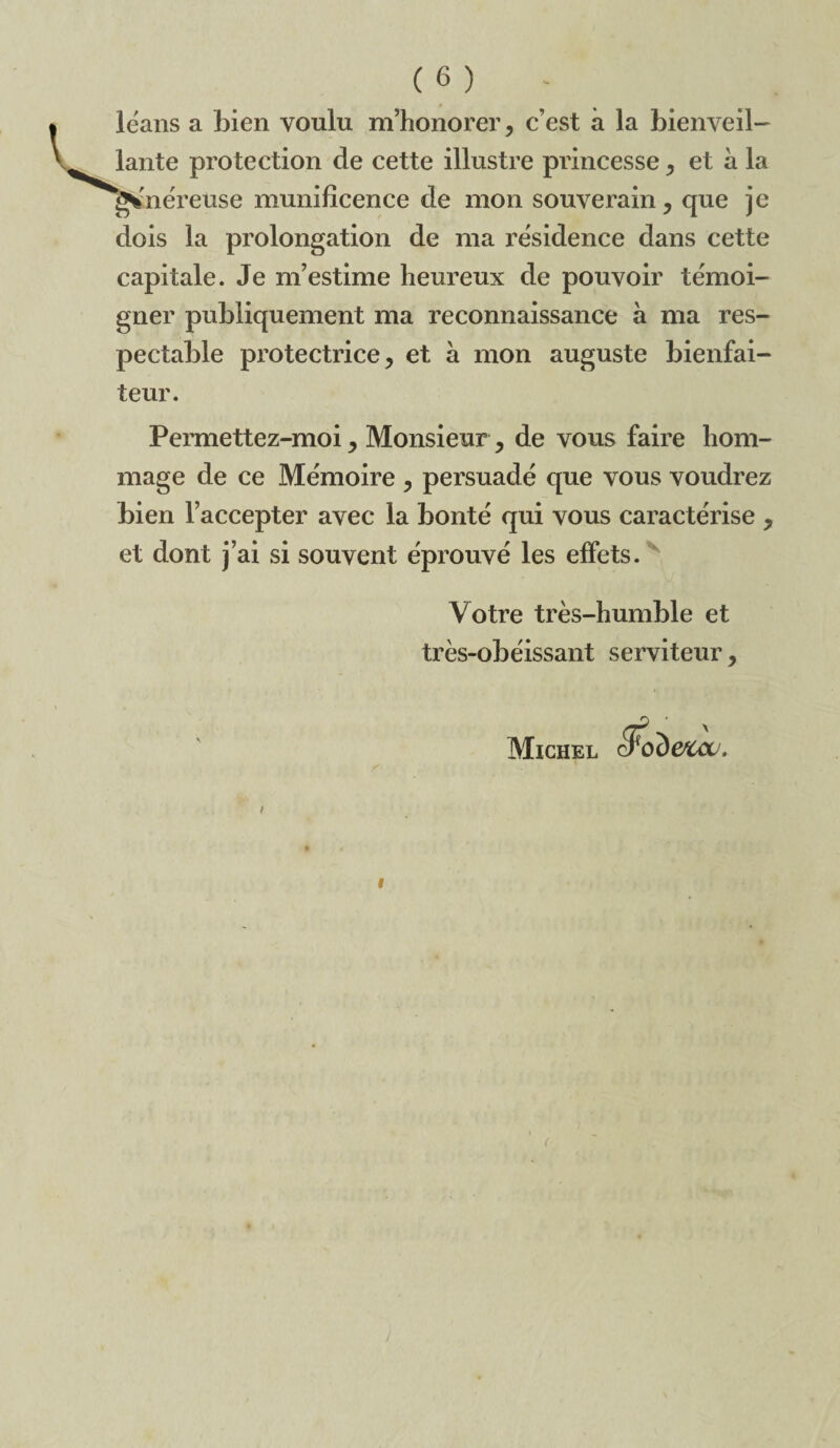 lëans a bien voulu m’honorer, c’est à la bienveil¬ lante protection de cette illustre princesse, et à la ^'néreuse munificence de mon souverain, que je dois la prolongation de ma résidence dans cette capitale. Je m’estime heureux de pouvoir témoi¬ gner publiquement ma reconnaissance à ma res¬ pectable protectrice, et à mon auguste bienfai¬ teur. Permettez-moi, Monsieur, de vous faire hom¬ mage de ce Mémoire , persuadé que vous voudrez bien l’accepter avec la bonté qui vous caractérise , et dont j’ai si souvent éprouvé les effets. Votre très-humble et très-obéissant serviteur, Michel &CCU. I
