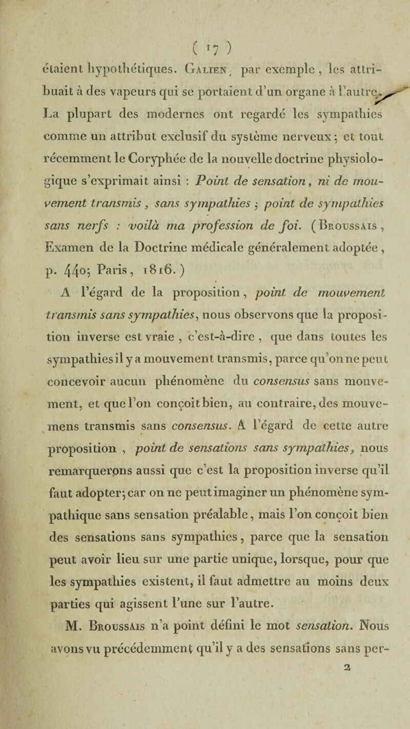 étaient hypothétiques. Galien , par exemple , les attri¬ buait à des vapeurs qui se portaient d’un organe à l’autre^, La plupart des modernes ont regardé les sympathies comme un attribut exclusif du système nerveux : et tout récemment le Coryphée de la nouvelle doctrine physiolo¬ gique s’exprimait ainsi : Point de sensation, ni de mou¬ vement transmis, sans sympathies ,• point de sympathies sans nerfs : 'voilà ma profession de foi. ( Broussais , Examen de la Doctrine médicale généralement adoptée , p. 44°i PaGs, 1816. ) A l’égard de la proposition, point de mouvement transmis sans sympathies, nous observons que la proposi¬ tion inverse est vraie , c’est-à-dire , que dans toutes les sympathies il y a mouvement transmis, parce qu’on ne peut concevoir aucun phénomène du consensus sans mouve¬ ment, et que l’on conçoitbien, au contraire, des mouve- mens transmis sans consensus. A l’égard de cette autre proposition , point de sensations sans sympathies 9 nous remarquerons aussi que c’est la proposition inverse qu’il faut adopter-, car on ne peut imaginer un phénomène sym¬ pathique sans sensation préalable, mais l’on conçoit bien des sensations sans sympathies, parce que la sensation peut avoir lieu sur une partie unique, lorsque, pour que les sympathies existent, il faut admettre au moins deux parties qui agissent l’une sur l’autre. M. Broussais n’a point défini le mot sensation. Nous avons vu précédemment qu’il y a des sensations sans per- 2