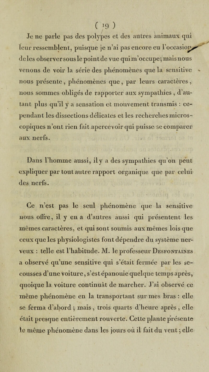 C *9 ) Je ne parle pas des polypes et des autres animaux qui leur ressemblent, puisque je n’ai pas encore eu l’occasion^* deles observer sous le point de vue qui m’occupe} mais nous venons de voir la série des phénomènes que la sensitive * nous présente, phénomènes que, par leurs caractères , nous sommes obligés de rapporter aux sympathies , d’au¬ tant plus qu’il y a sensation et mouvement transmis : ce¬ pendant les dissections délicates et les recherches micros¬ copiques n’ont rien fait apercevoir qui puisse se comparer aux nerfs. Dans l’homme aussi, il y a des sympathies qu’on peut expliquer par tout autre rapport organique que par celui des nerfs. Ce n’est pas le seul phénomène que la sensitive nous offre, il y en a d’autres aussi qui présentent les mêmes caractères, et qui sont soumis aux mêmes lois que ceux que les physiologistes font dépendre du système ner¬ veux : telle est l’habitude. M. le professeur Desfontaines a observé qu’une sensitive qui s’était fermée par les se¬ cousses d’une voiture, s’est épanouie quelque temps après, quoique la voiture continuât de marcher. J’ai observé ce même phénomène en la transportant sur mes bras : elle se ferma d’abord ; mais, trois quarts d’heure après, elle était presque entièrement rouverte. Cette plante présente le même phénomène dans les jours où il fait du vent \ elle