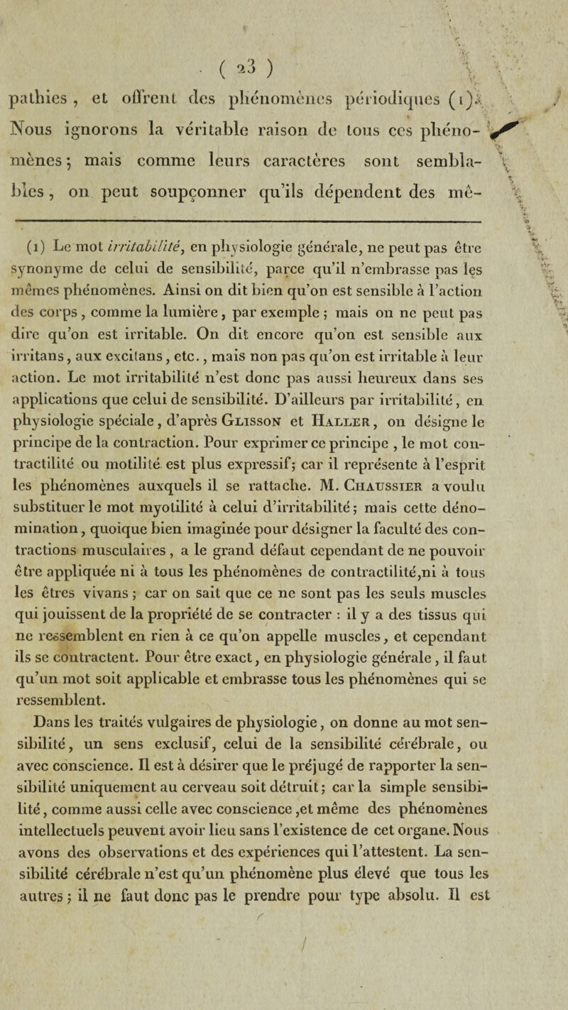 • ( } \ palliies, et offrent des phénomènes périodiques (i)i Nous ignorons la véritable raison de tous ces pliéno- * mènes ; mais comme leurs caractères sont sembla- \ blés, on peut soupçonner qu’ils dépendent des mê- (1) Le mot irritabilité, en physiologie générale, ne peut pas être synonyme de celui de sensibilité, parce qu’il n’embrasse pas les mêmes phénomènes. Ainsi on dit bien qu’on est sensible à l’action des corps , comme la lumière, par exemple ; mais on ne peut pas dire qu’on est irritable. On dit encore qu’on est sensible aux irritons, aux excilans, etc., mais non pas qu’on est irritable à leur action. Le mot irritabilité n’est donc pas aussi heureux dans ses applications que celui de sensibilité. D’ailleurs par irritabilité, en physiologie spéciale , d’après Glisson et Haller , on désigne le principe de la contraction. Pour exprimer ce principe , le mot con¬ tractilité ou motilité est plus expressif; car il représente à l’esprit les phénomènes auxquels il se rattache. M. Chaussier a voulu substituer le mot myotilité à celui d’irritabilité ; mais cette déno¬ mination , quoique bien imaginée pour désigner la faculté des con¬ tractions musculaires , a le grand défaut cependant de ne pouvoir être appliquée ni à tous les phénomènes de contractilité,ni à tous les êtres vivans ; car on sait que ce ne sont pas les seuls muscles qui jouissent de la propriété de se contracter : il y a des tissus qui ne ressemblent en rien à ce qu’on appelle muscles, et cependant ils se contractent. Pour être exact, en physiologie générale, il faut qu’un mot soit applicable et embrasse tous les phénomènes qui se ressemblent. Dans les traités vulgaires de physiologie, on donne au mot sen¬ sibilité , un sens exclusif, celui de la sensibilité cérébrale, ou avec conscience. Il est à désirer que le préjugé de rapporter la sen¬ sibilité uniquement au cerveau soit détruit; car la simple sensibi¬ lité , comme aussi celle avec conscience ,et même des phénomènes intellectuels peuvent avoir lieu sans l’existence de cet organe. Nous avons des observations et des expériences qui l’attestent. La sen¬ sibilité cérébrale n’est qu’un phénomène plus élevé que tous les autres ; il ne faut donc pas le prendre pour type absolu. Il est r v /
