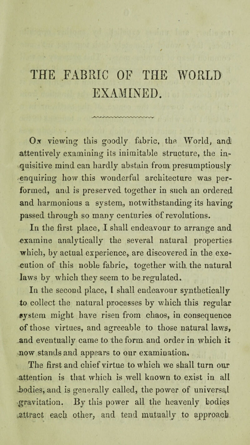 THE FABRIC OF THE WORLD EXAMINED. OxX viowin this goodly fabric, the World; and attentively examininj^ its inimitable structure, the in- quisitive mind can hardly abstain from presumptiously • enquiring how this wonderful architecture was per¬ formed, and is preserved together in such an ordered and harmonious a system, notwithstanding its having passed through so many centuries of revolutions. In the first place, I shall endeavour to arrange and examine analytically the several natural properties which, by actual experience, are discovered in the exe¬ cution of this noble fabric, together witli the natural laws by which they seem to be regulated. In the second place, I shall endeavour synthetically to collect the natural processes by which this regular system might have risen from chaos, in consequence of those virtues, and agreeable to those natural laws, .and eventually came to the form and order in which it now stands and appears to our examination. The first and chief virtue to which we shall turn our attention is that which is well known to exist in all -bodies, and is generally called, the power of universal •gravitation. By this power all the heavenly bodies .attract each other, and tend mutually to approach