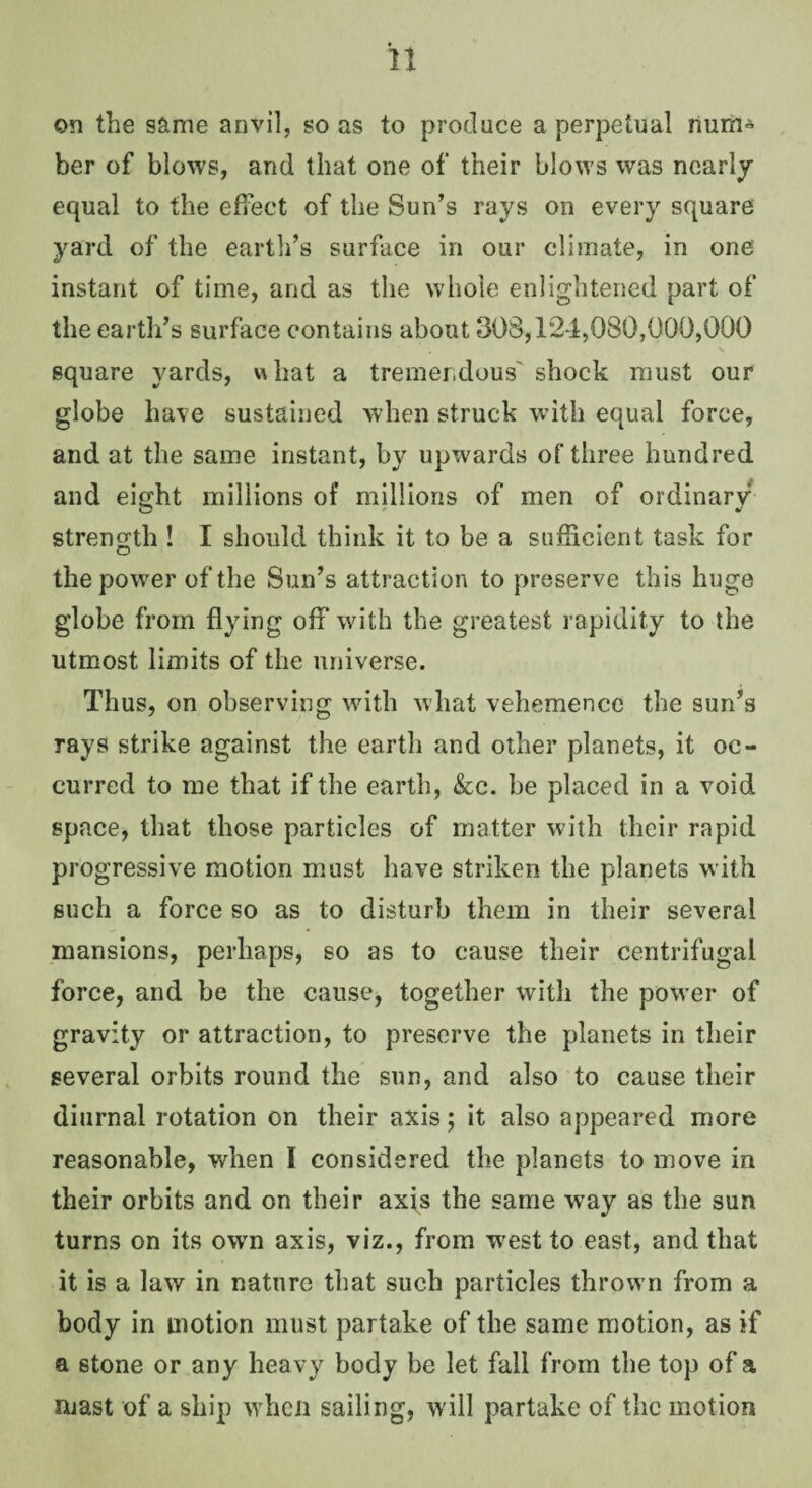 on the same anvil, so as to produce a perpetual rium* ber of blows, and that one of their blows was nearly equal to the effect of the Sun’s rays on every square yard of the earth’s surface in our climate, in one instant of time, and as the whole enlightened part of the earth’s surface contains about 303,124,080,000,000 square yards, what a tremendous' shock must our globe have sustained when struck with equal force, and at the same instant, by upwards of three hundred and eight millions of millions of men of ordinary strength ! I should think it to be a sufScient task for the power of the Sun’s attraction to preserve this huge globe from flying off with the greatest rapidity to the utmost limits of the universe. Thus, on observing with what vehemence the sun’s rays strike against the earth and other planets, it oc¬ curred to me that if the earth, &c. be placed in a void space, that those particles of matter with their rapid progressive motion must have striken the planets with such a force so as to disturb them in their several mansions, perhaps, so as to cause their centrifugal force, and be the cause, together with the power of gravity or attraction, to preserve the planets in their several orbits round the sun, and also to cause their diurnal rotation on their axis; it also appeared more reasonable, when I considered the planets to move in their orbits and on their axis the same way as the sun turns on its own axis, viz., from west to east, and that it is a law in nature that such particles thrown from a body in motion must partake of the same motion, as if a stone or any heavy body be let fall from the top of a mast of a ship when sailing, will partake of the motion