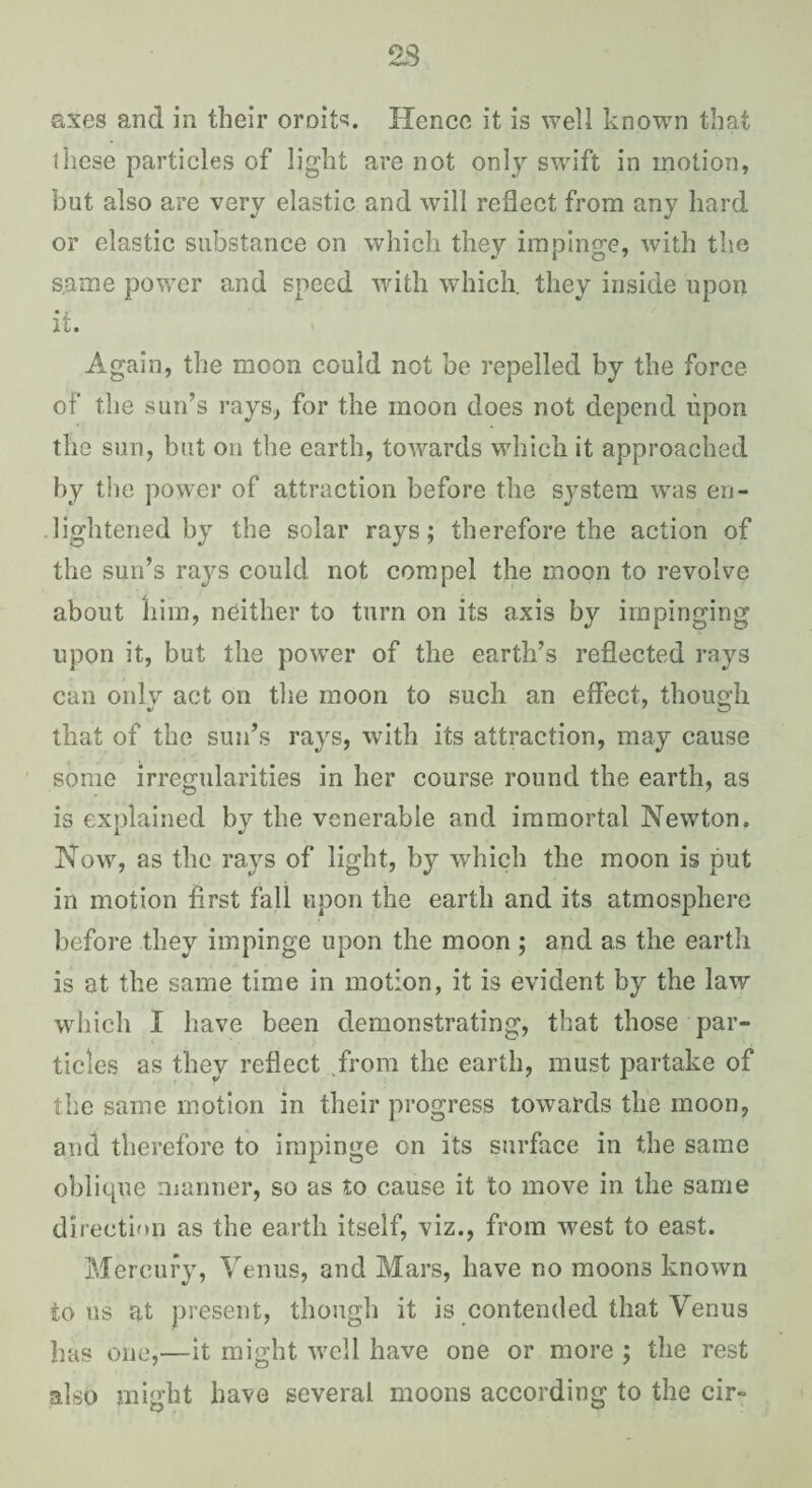 axes and in their omits. Hence it is well known that these particles of light are not only swift in motion, but also are very elastic and will reflect from any hard or elastic substance on which they impinge, with the same power and speed with which, they inside upon it. Again, the moon could not be repelled by the force of the sun’s rays^ for the moon does not depend upon the sun, but on the earth, towards which it approached by tlie power of attraction before the sj^stera was en¬ lightened by the solar rays; therefore the action of the sun’s rays could not compel the moon to revolve about him, neither to turn on its axis by impinging upon it, but the power of the earth’s reflected rays can onlv act on the moon to such an effect, though that of the sun’s rays, with its attraction, may cause some irregularities in her course round the earth, as is explained by the venerable and immortal Newton. Now, as the rays of light, by which the moon is put in motion first fall upon the earth and its atmosphere before they impinge upon the moon; and as the earth is at the same time in motion, it is evident by the law which I have been demonstrating, that those par¬ ticles as they reflect from the earth, must partake of the same motion in their progress towards the moon, and therefore to impinge on its surface in the same oblique manner, so as to cause it to move in the same direction as the earth itself, viz., from west to east. Mercury, Venus, and Mars, have no moons known tons at present, though it is contended that Venus has one,—it might well have one or more ; the rest also might have several moons according to the cir-