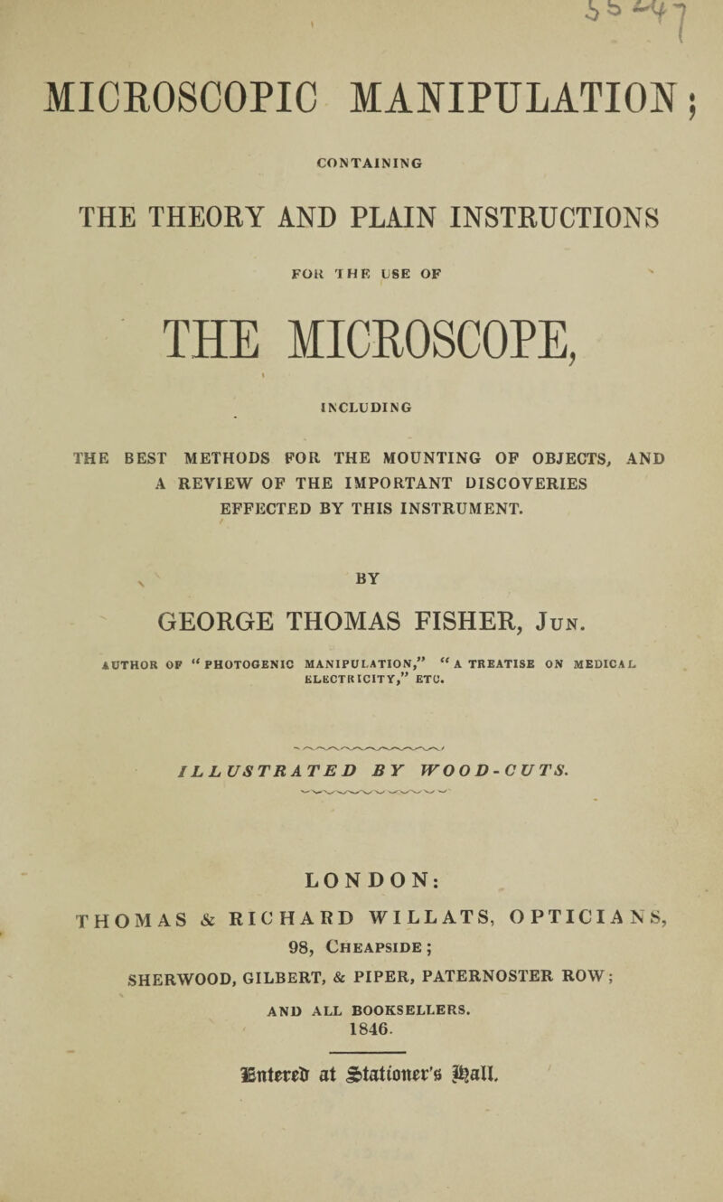 CONTAINING THE THEORY AND PLAIN INSTRUCTIONS FOK THE USE OF THE MICROSCOPE, i INCLUDING THE BEST METHODS FOR THE MOUNTING OF OBJECTS, AND A REVIEW OF THE IMPORTANT DISCOVERIES EFFECTED BY THIS INSTRUMENT. GEORGE THOMAS FISHER, Jun. AUTHOR OP “PHOTOGENIC MANIPULATION,” “ A TREATISE ON MEDICAL ELECTRICITY,” ETC. ILLUSTRATED BY WOOD-CUTS. LONDON: THOMAS & RICHARD WILL ATS, OPTICIANS, 98, Cheapside; SHERWOOD, GILBERT, & PIPER, PATERNOSTER ROW; AND ALL BOOKSELLERS. 1846. Enteretr at Stationer's &aU.