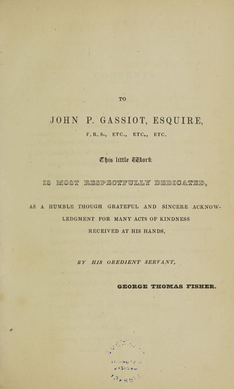 TO JOHN P. GrASSIOT, ESQUIRE, F.R.S., ETC., ETC., ETC. mia little WLovk EMS§>IPiSCTIFTDXM’ 3B)3SM<DA.E!IS3D)9 AS A HUMBLE THOUGH GRATEFUL AND SINCERE ACKNOW¬ LEDGMENT FOR MANY ACTS OF KINDNESS RECEIVED AT HIS HANDS, BY HIS OBEDIENT SERVANT, GEORGE THOMAS FISHER. * 1 £ • • f i* ^ » ^ S i' J i v