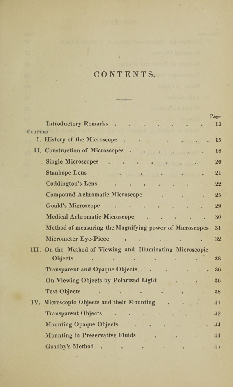 CONTENTS. Page Introductory Remarks.13 Chapter I. History of the Microscope.15 II. Construction of Microscopes.18 Single Microscopes. 20 Stanhope Lens ...... 21 Coddington’s Lens.22 Compound Achromatic Microscope . . .25 Gould’s Microscope.29 Medical Achromatic Microscope.30 Method of measuring the Magnifying power of Microscopes 31 Micrometer Eye-Piece . . . . .32 III. On the Method of Viewing and Illuminating Microscopic Objects ...... 33 Transparent and Opaque Objects . . . .30 On Viewing Objects by Polarized Light . . 36 Test Objects ... ... 38 IV. Microscopic Objects and their Mounting . . . 41 Transparent Objects.42 Mounting Opaque Objects.44 Mounting in Preservative Fluids . . . 44 Goadby’s Method ...... 45