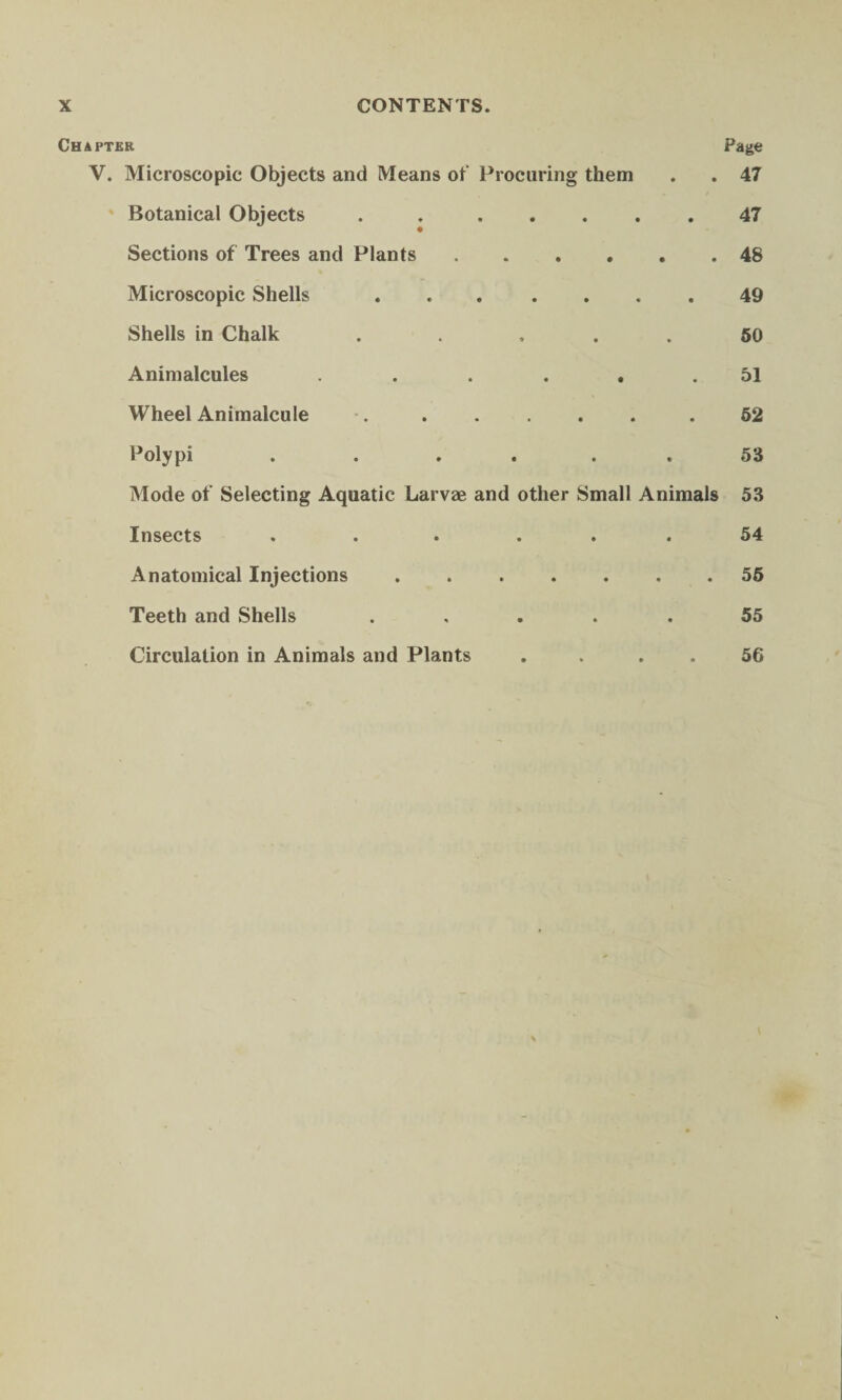 Chapter Page V. Microscopic Objects and Means of Procuring them . . 47 Botanical Objects . ..47 Sections of Trees and Plants.48 Microscopic Shells ... .... 49 Shells in Chalk . . ... 50 Animalcules ...... 51 Wheel Animalcule •...52 Polypi . . .... 53 Mode of Selecting Aquatic Larvae and other Small Animals 53 Insects . . • ... 54 Anatomical Injections ....... 55 Teeth and Shells ..... 55 Circulation in Animals and Plants . . . . 56