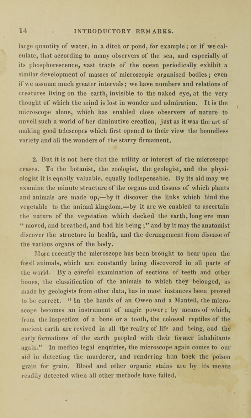 large quantity of water, in a ditch or pond, for example; or if we cal¬ culate, that according to many observers of the sea, and especially of its phosphorescence, vast tracts of the ocean periodically exhibit a similar development of masses of microscopic organised bodies ; even if we assume much greater intervals; we have numbers and relations of creatures living on the earth, invisible to the naked eye, at the very thought of which the mind is lost in wonder and admiration. It is the microscope alone, which has enabled close observers of nature to unveil such a world of her diminutive creation, just as it was the art of making good telescopes which first opened to their view the boundless variety and all the wonders of the starry firmament. 2. But it is not here that the utility or interest of the microscope ceases. To the botanist, the zoologist, the geologist, and the physi¬ ologist it is equally valuable, equally indispensable. By its aid may we examine the minute structure of the organs and tissues of which plants and animals are made up,—by it discover the links which bind the vegetable to the animal kingdom,—by it are we enabled to ascertain the nature of the vegetation which decked the earth, long ere man u moved, and breathed, and had his being and by it may the anatomist discover the structure in health, and the derangement from disease of the various organs of the body. More recently the microscope has been brought to bear upon the fossil animals, which are constantly being discovered in all parts of the world. By a careful examination of sections of teeth and other bones, the classification of the animals to which they belonged, as made by geologists from other data, has in most instances been proved to be correct. “ In the hands of an Owen and a Mantell, the micro¬ scope becomes an instrument of magic power; by means of which, from the inspection of a bone or a tooth, the colossal reptiles of the ancient earth are revived in all the reality of life and being, and the early formations of the earth peopled with their former inhabitants again.” In medico legal enquiries, the microscope again conies to our aid in detecting the murderer, and rendering him back the poison grain for grain. Blood and other organic stains are by its means readily detected when all other methods have failed.