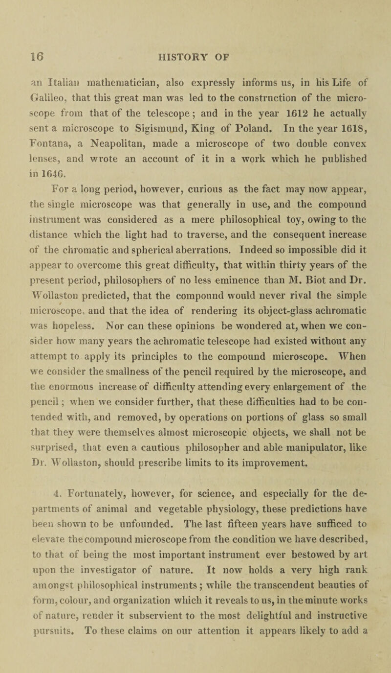 an Italian mathematician, also expressly informs us, in his Life of Galileo, that this great man was led to the construction of the micro¬ scope from that of the telescope; and in the year 1612 he actually sent a microscope to Sigismund, King of Poland. In the year 1618, Fontana, a Neapolitan, made a microscope of two double convex lenses, and wrote an account of it in a work which he published in 1646. For a long period, however, curious as the fact may now appear, the single microscope was that generally in use, and the compound instrument was considered as a mere philosophical toy, owing to the distance which the light had to traverse, and the consequent increase of the chromatic and spherical aberrations. Indeed so impossible did it appear to overcome this great difficulty, that within thirty years of the present period, philosophers of no less eminence than M. Biot and Dr. Wollaston predicted, that the compound would never rival the simple r microscope, and that the idea of rendering its object-glass achromatic was hopeless. Nor can these opinions be wondered at, when we con¬ sider how many years the achromatic telescope had existed without any attempt to apply its principles to the compound microscope. When we consider the smallness of the pencil required by the microscope, and the enormous increase of difficulty attending every enlargement of the pencil; when we consider further, that these difficulties had to be con¬ tended with, and removed, by operations on portions of glass so small that they were themselves almost microscopic objects, we shall not be surprised, that even a cautious philosopher and able manipulator, like Dr. Wollaston, should prescribe limits to its improvement. 4. Fortunately, however, for science, and especially for the de¬ partments of animal and vegetable physiology, these predictions have been shown to be unfounded. The last fifteen years have sufficed to elevate the compound microscope from the condition we have described, to that of being the most important instrument ever bestowed by art upon the investigator of nature. It now holds a very high rank amongst philosophical instruments; while the transcendent beauties of form, colour, and organization which it reveals to us, in the minute works of nature, render it subservient to the most delightful and instructive pursuits. To these claims on our attention it appears likely to add a