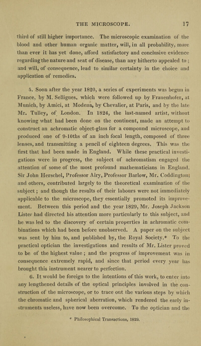 third of still higher importance. The microscopic examination of the blood and other human organic matter, will, in all probability, more than ever it has yet done, afford satisfactory and conclusive evidence regarding the nature and seat of disease, than any hitherto appealed to ; and will, of consequence, lead to similar certainty in the choice and application of remedies. 5. Soon after the year 1820, a series of experiments was begun in France, by M. Selligues, which were followed up by Frauenhofer, at Munich, by Amici, at Modena, by Chevalier, at Paris, and by the late Mr. Tulley, of London. In 1824, the last-named artist, without knowing what had been done on the continent, made an attempt to construct an achromatic object-glass for a compound microscope, and produced one of 9-10ths of an inch focal length, composed of three lenses, and transmitting a pencil of eighteen degrees. This was the first that had been made in England. While these practical investi¬ gations were in progress, the subject of achromatism engaged the attention of some of the most profound mathematicians in England. Sir John Herschel, Professor Airy, Professor Barlow, Mr. Coddingtonj and others, contributed largely to the theoretical examination of the subject; and though the results of their labours were not immediately applicable to the microscope, they essentially promoted its improve¬ ment. Between this period and the year 1829, Mr. Joseph Jackson Lister had directed his attention more particularly to this subject, and he was led to the discovery of certain properties in achromatic com¬ binations which had been before unobserved. A paper on the subject was sent by him to, and published by, the Royal Society.* To the practical optician the investigations and results of Mr. Lister proved to be of the highest value ; and the progress of improvement was in consequence extremely rapid, and since that period every year has brought this instrument nearer to perfection. 0. It would be foreign to the intentions of this work, to enter into any lengthened details of the optical principles involved in the con¬ struction of the microscope, or to trace out the various steps by which the chromatic and spherical aberration, which rendered the early in¬ struments useless, have now been overcome. To the optician and the * Philosophical Transactions, 1829.