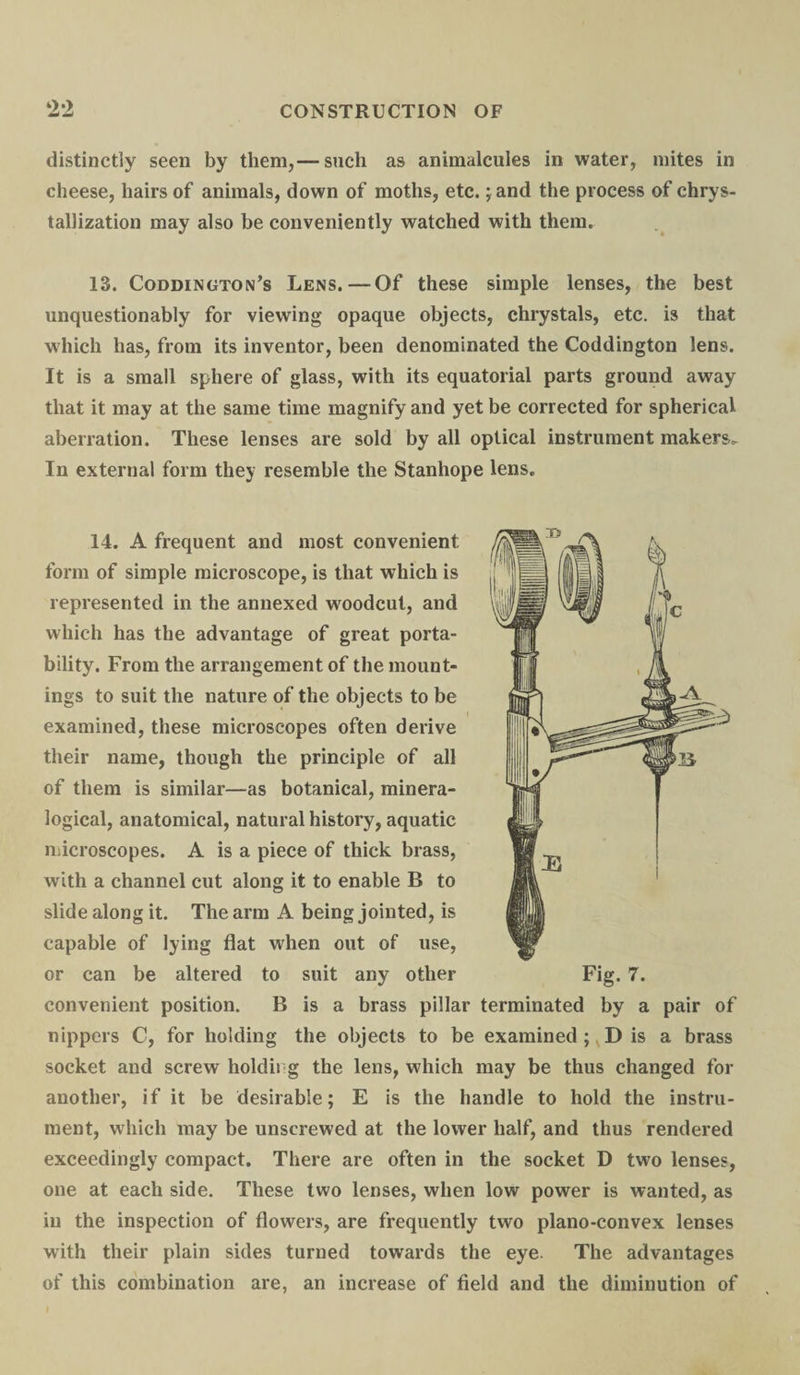 distinctly seen by them,— such as animalcules in water, mites in cheese, hairs of animals, down of moths, etc. ;and the process of chrys- tallization may also be conveniently watched with them. 13. Coddington’s Lens.—Of these simple lenses, the best unquestionably for viewing opaque objects, chrystals, etc. is that which has, from its inventor, been denominated the Coddington lens. It is a small sphere of glass, with its equatorial parts ground away that it may at the same time magnify and yet be corrected for spherical aberration. These lenses are sold by all optical instrument makers. In external form they resemble the Stanhope lens. 14. A frequent and most convenient form of simple microscope, is that which is represented in the annexed woodcut, and which has the advantage of great porta¬ bility. From the arrangement of the mount¬ ings to suit the nature of the objects to be examined, these microscopes often derive their name, though the principle of all of them is similar—as botanical, minera- logical, anatomical, natural history, aquatic microscopes. A is a piece of thick brass, with a channel cut along it to enable B to slide along it. The arm A being jointed, is capable of lying flat when out of use, or can be altered to suit any other convenient position. B is a brass pillar terminated by a pair of nippers C, for holding the objects to be examined ; D is a brass socket and screw holdii g the lens, which may be thus changed for another, if it be desirable; E is the handle to hold the instru¬ ment, which may be unscrewed at the lower half, and thus rendered exceedingly compact. There are often in the socket D two lenses, one at each side. These two lenses, when low power is wanted, as in the inspection of flowers, are frequently two plano-convex lenses with their plain sides turned towards the eye. The advantages of this combination are, an increase of field and the diminution of Fig. 7.