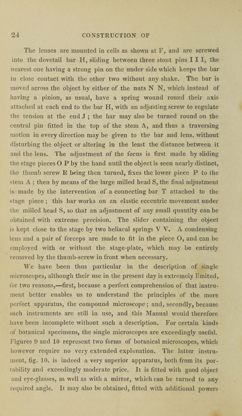 The lenses are mounted in cells as shown at F, and are screwed into the dovetail bar H, sliding between three stout pins III, the nearest one having a strong pin on the under side which keeps the bar in close contact with the other two without any shake. The bar is moved across the object by either of the nuts N N, which instead of having a pinion, as usual, have a spring wound round their axis attached at each end to the bar H, with an adjusting screw to regulate the tension at the end J ; the bar may also be turned round on the central pin fitted in the top of the stem A, and thus a traversing motion in every direction may be given to the bar and lens, without disturbing the object or altering in the least the distance between it and the lens. The adjustment of the focus is first made by sliding the stage pieces O P by the hand until the object is seen nearly distinct, the thumb screw R being then turned, fixes the lower piece P to the stem A ; then by means of the large milled head S, the final adjustment is made by the intervention of a connecting bar T attached to the stage piece ; this bar works on an elastic eccentric movement under the milled head S, so that an adjustment of any small quantity can be obtained with extreme precision. The slider containing the object is kept close to the stage by two heliacal springs V V. A condensing lens and a pair of forceps are made to fit in the piece O, and can be employed with or without the stage-plate, which may be entirely removed by the thumb-screw in front when necessary. We have been thus particular in the description of single microscopes, although their use in the present day is extremely limited, for two reasons,—first, because a perfect comprehension of that instru¬ ment better enables us to understand the principles of the more perfect apparatus, the compound microscope ; and, secondly, because such instruments are still in use, and this Manual would therefore have been incomplete without such a description. For certain kinds of botanical specimens, the single microscopes are exceedingly useful. Figures 9 and 10 represent two forms of botanical microscopes, which however require no very extended explanation. The latter instru¬ ment, fig. 10, is indeed a very superior apparatus, both from its por¬ tability and exceedingly moderate price. It is fitted with good object and eye-glasses, as well as with a mirror, which can be turned to any required angle. It may also be obtained, fitted with additional powers