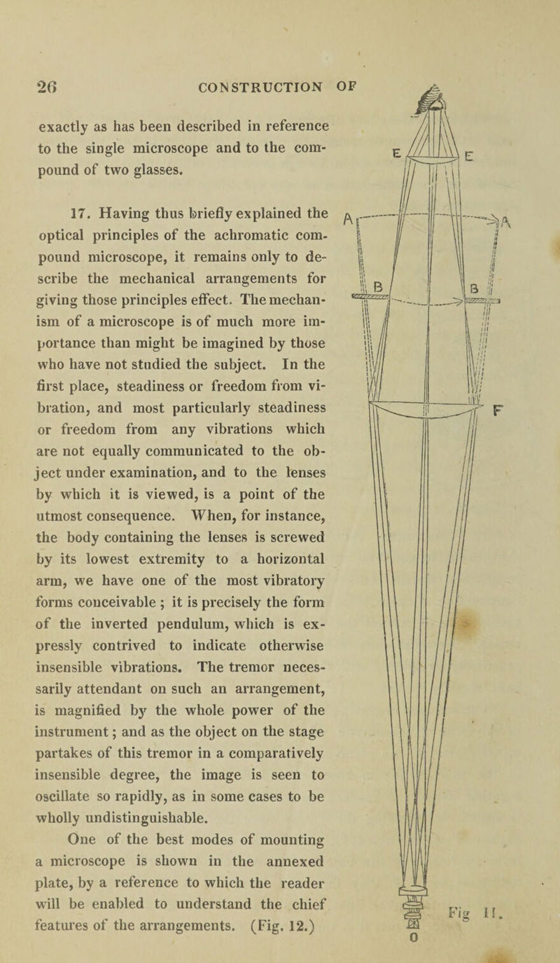 exactly as has been described in reference to the single microscope and to the com¬ pound of two glasses. 17. Having thus briefly explained the ^ optical principles of the achromatic com¬ pound microscope, it remains only to de¬ scribe the mechanical arrangements for giving those principles effect. The mechan¬ ism of a microscope is of much more im¬ portance than might be imagined by those who have not studied the subject. In the first place, steadiness or freedom from vi¬ bration, and most particularly steadiness or freedom from any vibrations which are not equally communicated to the ob¬ ject under examination, and to the lenses by which it is viewed, is a point of the utmost consequence. When, for instance, the body containing the lenses is screwed by its lowest extremity to a horizontal arm, we have one of the most vibratory forms conceivable ; it is precisely the form of the inverted pendulum, which is ex¬ pressly contrived to indicate otherwise insensible vibrations. The tremor neces¬ sarily attendant on such an arrangement, is magnified by the whole power of the instrument; and as the object on the stage partakes of this tremor in a comparatively insensible degree, the image is seen to oscillate so rapidly, as in some cases to be wholly undistinguisliable. One of the best modes of mounting a microscope is shown in the annexed plate, by a reference to which the reader will be enabled to understand the chief features of the arrangements. (Fig. 12.)
