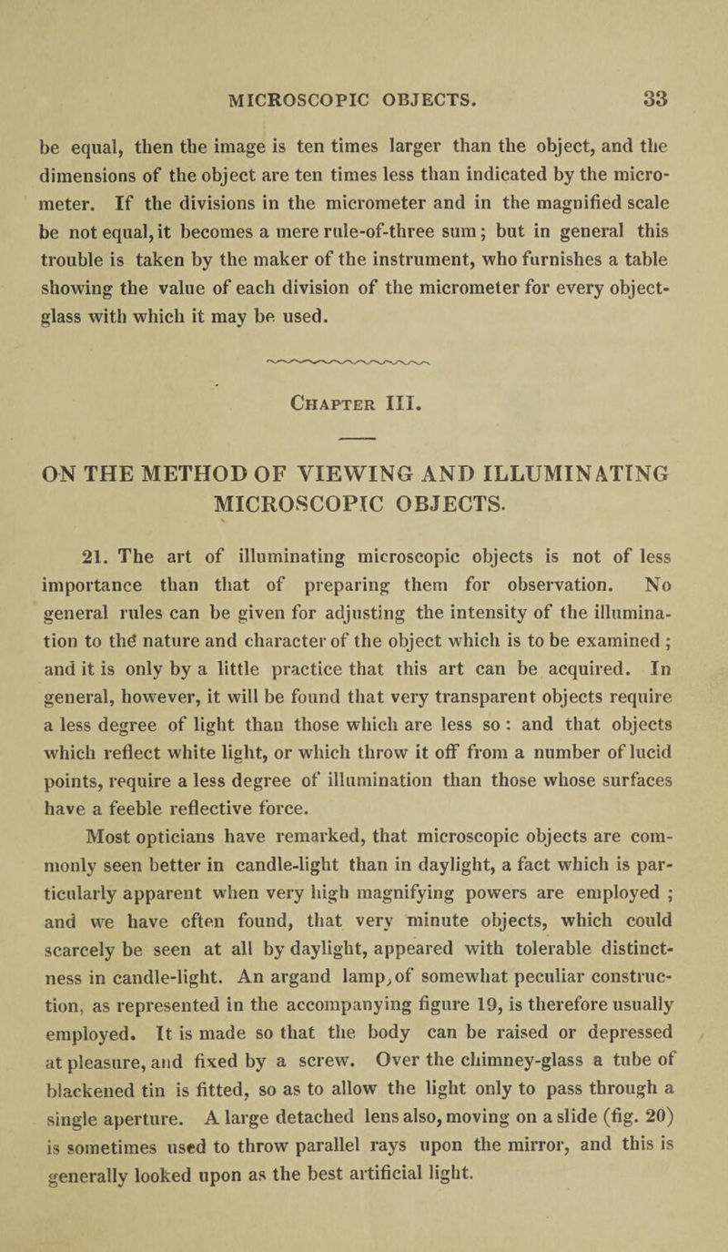 be equal, then the image is ten times larger than the object, and the dimensions of the object are ten times less than indicated by the micro¬ meter. If the divisions in the micrometer and in the magnified scale be not equal, it becomes a mere rule-of-three sum; but in general this trouble is taken by the maker of the instrument, who furnishes a table showing the value of each division of the micrometer for every object- glass with which it may be used. Chapter III. ON THE METHOD OF VIEWING AND ILLUMINATING MICROSCOPIC OBJECTS. 21. The art of illuminating microscopic objects is not of less importance than that of preparing them for observation. No general rules can be given for adjusting the intensity of the illumina¬ tion to thd nature and character of the object which is to be examined ; and it is only by a little practice that this art can be acquired. In general, however, it will be found that very transparent objects require a less degree of light than those which are less so: and that objects which reflect white light, or which throw it off from a number of lucid points, require a less degree of illumination than those whose surfaces have a feeble reflective force. Most opticians have remarked, that microscopic objects are com¬ monly seen better in candle-light than in daylight, a fact which is par¬ ticularly apparent when very high magnifying powers are employed ; and we have often found, that very minute objects, which could scarcely be seen at all by daylight, appeared with tolerable distinct¬ ness in candle-light. An argand lamp, of somewhat peculiar construc¬ tion, as represented in the accompanying figure 19, is therefore usually employed. It is made so that the body can be raised or depressed at pleasure, and fixed by a screw. Over the chimney-glass a tube of blackened tin is fitted, so as to allow the light only to pass through a single aperture. A large detached lens also, moving on a slide (fig. 20) is sometimes used to throw parallel rays upon the mirror, and this is generally looked upon as the best artificial light.