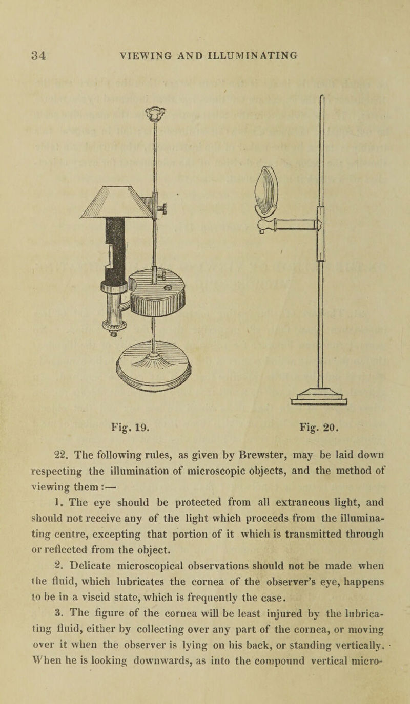 Fig. 19. 22. The following rules, as given by Brewster, may be laid down respecting the illumination of microscopic objects, and the method of viewing them:— 1. The eye should be protected from all extraneous light, and should not receive any of the light which proceeds from the illumina¬ ting centre, excepting that portion of it which is transmitted through or reflected from the object. 2. Delicate microscopical observations should not be made when the fluid, which lubricates the cornea of the observer’s eye, happens to be in a viscid state, which is frequently the case. 3. The figure of the cornea will be least injured by the lubrica¬ ting fluid, either by collecting over any part of the cornea, or moving over it when the observer is lying on his back, or standing vertically. When he is looking downwards, as into the compound vertical micro-