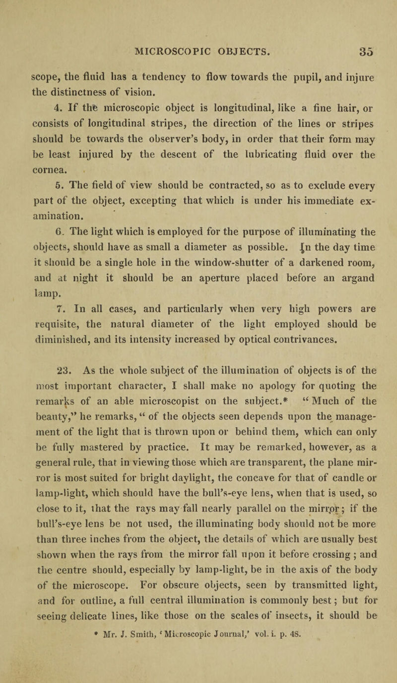 scope, the fluid has a tendency to flow towards the pupil, and injure the distinctness of vision. 4. If the microscopic object is longitudinal, like a fine hair, or consists of longitudinal stripes, the direction of the lines or stripes should be towards the observer’s body, in order that their form may be least injured by the descent of the lubricating fluid over the cornea. 5. The field of view should be contracted, so as to exclude every part of the object, excepting that which is under his immediate ex¬ amination. 6. The light which is employed for the purpose of illuminating the objects, should have as small a diameter as possible. Jn the day time it should be a single hole in the window-shutter of a darkened room, and at night it should be an aperture placed before an argand lamp. 7. In all cases, and particularly when very high powers are requisite, the natural diameter of the light employed should be diminished, and its intensity increased by optical contrivances. 23. As the whole subject of the illumination of objects is of the most important character, I shall make no apology for quoting the remarks of an able microscopist on the subject.* u Much of the beauty,” he remarks, “ of the objects seen depends upon the manage¬ ment of the light that is thrown upon or behind them, which can only be fully mastered by practice. It may be remarked, however, as a general rule, that in viewing those which are transparent, the plane mir¬ ror is most suited for bright daylight, the concave for that of candle or lamp-light, which should have the bull’s-eye lens, when that is used, so close to it, that the rays may fall nearly parallel on the mirr,or; if the bull’s-eye lens be not used, the illuminating body should not be more than three inches from the object, the details of which are usually best shown when the rays from the mirror fall upon it before crossing ; and the centre should, especially by lamp-light, be in the axis of the body of the microscope. For obscure objects, seen by transmitted light, and for outline, a full central illumination is commonly best; but for seeing delicate lines, like those on the scales of insects, it should be * Mr. J. Smith, ‘Microscopic Journal/ vol. i. p. 48.