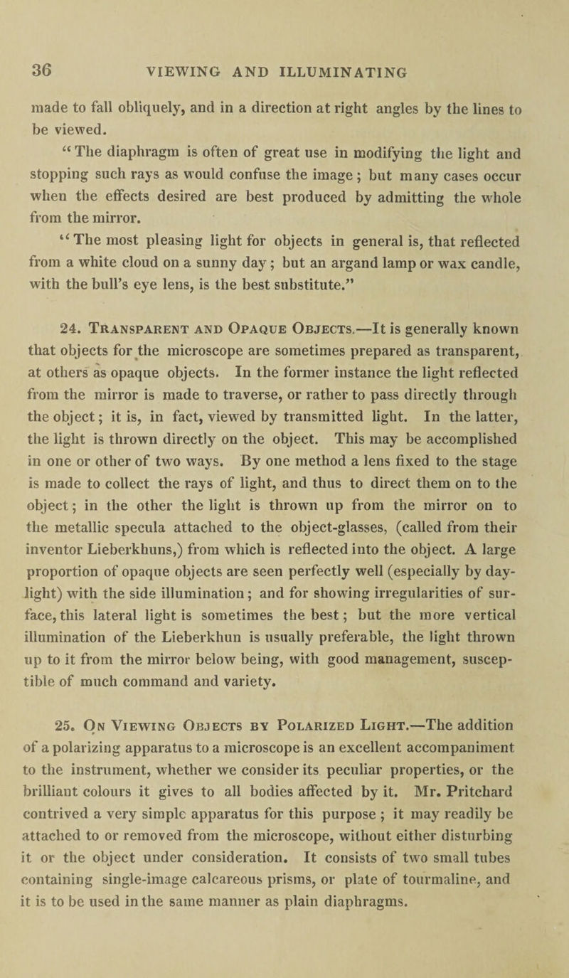 made to fall obliquely, and in a direction at right angles by the lines to be viewed. “ The diaphragm is often of great use in modifying the light and stopping such rays as would confuse the image; but many cases occur when the effects desired are best produced by admitting the whole from the mirror. “ The most pleasing light for objects in general is, that reflected from a white cloud on a sunny day; but an argand lamp or wax candle, with the bull’s eye lens, is the best substitute.” 24. Transparent and Opaque Objects.—It is generally known that objects for the microscope are sometimes prepared as transparent, at others as opaque objects. In the former instance the light reflected from the mirror is made to traverse, or rather to pass directly through the object; it is, in fact, viewed by transmitted light. In the latter, the light is thrown directly on the object. This may be accomplished in one or other of two ways. By one method a lens fixed to the stage is made to collect the rays of light, and thus to direct them on to the object; in the other the light is thrown up from the mirror on to the metallic specula attached to the object-glasses, (called from their inventor Lieberkhuns,) from which is reflected into the object. A large proportion of opaque objects are seen perfectly well (especially by day¬ light) with the side illumination; and for showing irregularities of sur¬ face, this lateral light is sometimes the best; but the more vertical illumination of the Lieberkhun is usually preferable, the light thrown up to it from the mirror below being, with good management, suscep¬ tible of much command and variety. 25. On Viewing Objects by Polarized Light.—The addition of a polarizing apparatus to a microscope is an excellent accompaniment to the instrument, whether we consider its peculiar properties, or the brilliant colours it gives to all bodies affected by it. Mr. Pritchard contrived a very simple apparatus for this purpose ; it may readily be attached to or removed from the microscope, without either disturbing it or the object under consideration. It consists of two small tubes containing single-image calcareous prisms, or plate of tourmaline, and it is to be used in the same manner as plain diaphragms.