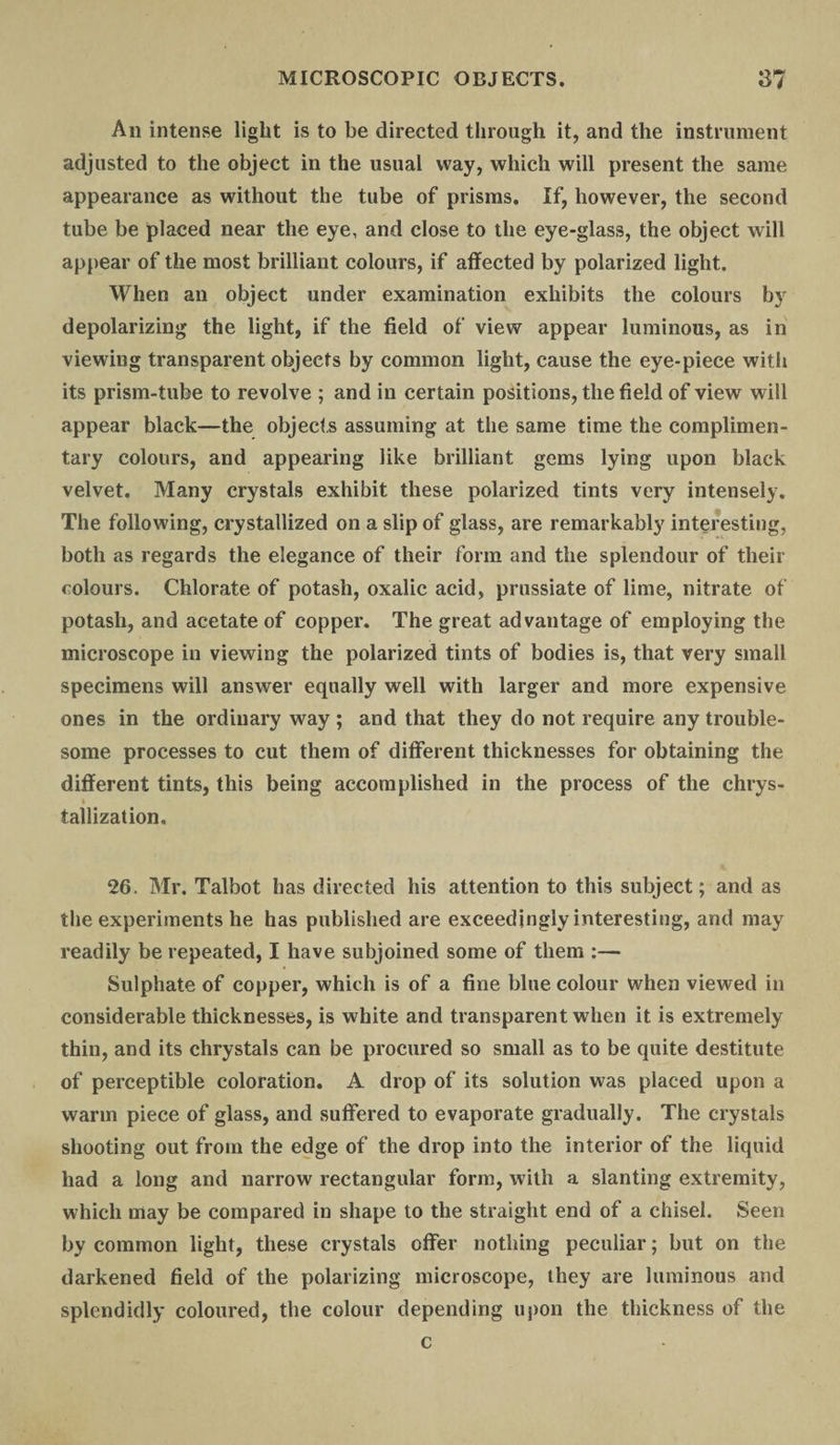 An intense light is to be directed through it, and the instrument adjusted to the object in the usual way, which will present the same appearance as without the tube of prisms. If, however, the second tube be placed near the eye, and close to the eye-glass, the object will appear of the most brilliant colours, if affected by polarized light. When an object under examination exhibits the colours by depolarizing the light, if the field of view appear luminous, as in viewing transparent objects by common light, cause the eye-piece with its prism-tube to revolve ; and in certain positions, the field of view will appear black—the objects assuming at the same time the complimen¬ tary colours, and appearing like brilliant gems lying upon black velvet. Many crystals exhibit these polarized tints very intensely. The following, crystallized on a slip of glass, are remarkably interesting, both as regards the elegance of their form and the splendour of their colours. Chlorate of potash, oxalic acid, prussiate of lime, nitrate of potash, and acetate of copper. The great advantage of employing the microscope in viewing the polarized tints of bodies is, that very small specimens will answer equally well with larger and more expensive ones in the ordinary way ; and that they do not require any trouble¬ some processes to cut them of different thicknesses for obtaining the different tints, this being accomplished in the process of the chrys- i tallization. 26. Mr. Talbot has directed his attention to this subject; and as the experiments he has published are exceedingly interesting, and may readily be repeated, I have subjoined some of them :— Sulphate of copper, which is of a fine blue colour when viewed in considerable thicknesses, is white and transparent when it is extremely thin, and its chrystals can be procured so small as to be quite destitute of perceptible coloration. A drop of its solution was placed upon a warm piece of glass, and suffered to evaporate gradually. The crystals shooting out from the edge of the drop into the interior of the liquid had a long and narrow rectangular form, with a slanting extremity, which may be compared in shape to the straight end of a chisel. Seen by common light, these crystals offer nothing peculiar; but on the darkened field of the polarizing microscope, they are luminous and splendidly coloured, the colour depending upon the thickness of the c