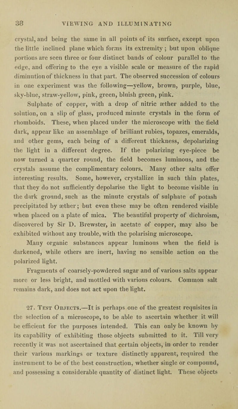 crystal, and being the same in all points of its surface,, except upon the little inclined plane which forms its extremity ; but upon oblique portions are seen three or four distinct bands of colour parallel to the edge, and offering to the eye a visible scale or measure of the rapid diminution of thickness in that part. The observed succession of colours in one experiment was the following—yellow, brown, purple, blue, sky-blue, straw-yellow, pink, green, bluish green, pink. Sulphate of copper, with a drop of nitric aether added to the solution, on a slip of glass, produced minute crystals in the form of rhomboids. These, when placed under the microscope with the held dark, appear like an assemblage of brilliant rubies, topazes, emeralds, and other gems, each being of a different thickness, depolarizing the light in a different degree. If the polarizing eye-piece be now turned a quarter round, the field becomes luminous, and the crystals assume the complimentary colours. Many other salts offer interesting results. Some, however, crystallize in such thin plates, that they do not sufficiently depolarise the light to become visible in the dark ground, such as the minute crystals of sulphate of potash precipitated by aether; but even these may be often rendered visible when placed on a plate of mica. The beautiful property of dichroism, discovered by Sir D. Brewster, in acetate of copper, may also be exhibited without any trouble, with the polarising microscope. Many organic substances appear luminous when the field is darkened, while others are inert, having no sensible action on the polarized light. Fragments of coarsely-powdered sugar and of various salts appear more or less bright, and mottled with various colours. Common salt remains dark, and does not act upon the light. 27. Test Objects.—It is perhaps one of the greatest requisites in the selection of a microscope, to be able to ascertain whether it will be efficient for the purposes intended. This can only be known by its capability of exhibiting those objects submitted to it. Till very recently it was not ascertained that certain objects, in order to render their various markings or texture distinctly apparent, required the instrument to be of the best construction, whether single or compound, and possessing a considerable quantity of distinct light. These objects