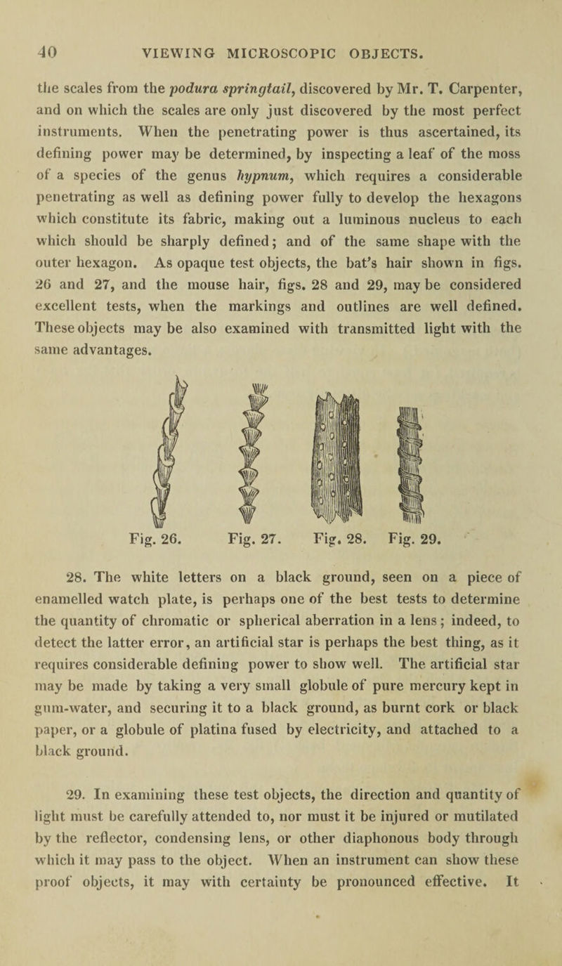 the scales from the podura springtail, discovered by Mr. T. Carpenter, and on which the scales are only just discovered by the most perfect instruments. When the penetrating power is thus ascertained, its defining power may be determined, by inspecting a leaf of the moss of a species of the genus hypnum, which requires a considerable penetrating as well as defining power fully to develop the hexagons which constitute its fabric, making out a luminous nucleus to each which should be sharply defined; and of the same shape with the outer hexagon. As opaque test objects, the bat’s hair shown in figs. 20 and 27, and the mouse hair, figs. 28 and 29, may be considered excellent tests, when the markings and outlines are well defined. These objects maybe also examined with transmitted light with the same advantages. Fig. 26. Fig. 27. Fig. 28. Fig. 29 28. The white letters on a black ground, seen on a piece of enamelled watch plate, is perhaps one of the best tests to determine the quantity of chromatic or spherical aberration in a lens ; indeed, to detect the latter error, an artificial star is perhaps the best thing, as it requires considerable defining power to show well. The artificial star may be made by taking a very small globule of pure mercury kept in gum-water, and securing it to a black ground, as burnt cork or black paper, or a globule of platina fused by electricity, and attached to a black ground. 29. In examining these test objects, the direction and quantity of light must be carefully attended to, nor must it be injured or mutilated by the reflector, condensing lens, or other diaphonous body through which it may pass to the object. When an instrument can show these proof objects, it may with certainty be pronounced effective. It