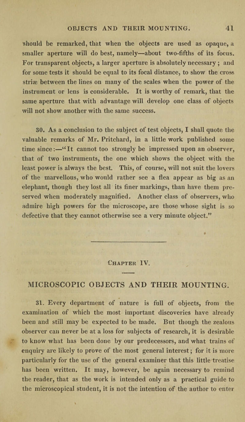 should be remarked, that when the objects are used as opaque, a smaller aperture will do best, namely—about two-fifths of its focus. For transparent objects, a larger aperture is absolutely necessary ; and for some tests it should be equal to its focal distance, to show the cross striae between the lines on many of the scales when the power of the instrument or lens is considerable. It is worthy of remark, that the same aperture that with advantage will develop one class of objects will not show another with the same success. 30. As a conclusion to the subject of test objects, I shall quote the valuable remarks of Mr. Pritchard, in a little work published some time since:—“It cannot too strongly be impressed upon an observer, that of two instruments, the one which shows the object with the least power is always the best. This, of course, will not suit the lovers of the marvellous, who would rather see a flea appear as big as an elephant, though they lost all its finer markings, than have them pre¬ served when moderately magnified. Another class of observers, who admire high powers for the microscope, are those whose sight is so defective that they cannot otherwise see a very minute object.” Chapter IV. MICROSCOPIC OBJECTS AND THEIR MOUNTING. 31. Every department of nature is full of objects, from the examination of which the most important discoveries have already been and still may be expected to be made. But though the zealous observer can never be at a loss for subjects of research, it is desirable to know what has been done by our predecessors, and what trains of enquiry are likely to prove of the most general interest; for it is more particularly for the use of the general examiner that this little treatise has been written. It may, however, be again necessary to remind the reader, that as the work is intended only as a practical guide to the microscopical student, it is not the intention of the author to enter