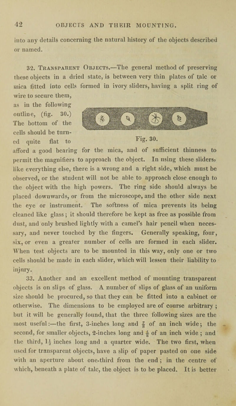 into any details concerning the natural history of the objects described or named. 32. Transparent Objects.—The general method of preserving these objects in a dried state, is between very thin plates of talc or mica fitted iDto cells formed in ivory sliders, having a split ring of wire to secure them, as in the following outline, (fig. 30.) The bottom of the cells should be turn¬ ed quite flat to afford a good bearing for the mica, and of sufficient thinness to permit the magnifiers to approach the object. In using these sliders? like everything else, there is a wrong and a right side, which must be observed, or the student will not be able to approach close enough to the object with the high powers. The ring side should always be placed downwards, or from the microscope, and the other side next the eye or instrument. The softness of mica prevents its being cleaned like glass; it should therefore be kept as free as possible from dust, and only brushed lightly with a camel’s hair pencil when neces¬ sary, and never touched by the fingers. Generally speaking, four, six, or even a greater number of cells are formed in each slider. When test objects are to be mounted in this way, only one or two cells should be made in each slider, which will lessen their liability to injury. 33. Another and an excellent method of mounting transparent objects is on slips of glass. A number of slips of glass of an uniform size should be procured, so that they can be fitted into a cabinet or otherwise. The dimensions to be employed are of course arbitrary ; but it will be generally found, that the three following sizes are the most useful:—the first, 3-inches long and § of an inch wide; the second, for smaller objects, 2-inclies long and •§■ of an inch wide ; and the third, 1J inches long and a quarter wide. The two first, when used for transparent objects, have a slip of paper pasted on one side with an aperture about one-tliird from the end ; in the centre of which, beneath a plate of talc, the object is to be placed. It is better