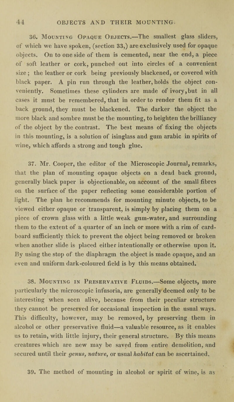 36. Mounting Opaque Objects.—The smallest glass sliders, of which we have spoken, (section 33,) are exclusively used for opaque objects. On to one side of them is cemented, near the end, a piece of soft leather or cork, punched out into circles of a convenient size; the leather or cork being previously blackened, or covered with black paper. A pin run through the leather, holds the object con¬ veniently. Sometimes these cylinders are made of ivory,but in all cases it must be remembered, that in order to render them fit as a back ground, they must be blackened. The darker the object the more black and sombre must be the mounting, to heighten the brilliancy of the object by the contrast. The best means of fixing the objects in this mounting, is a solution of isinglass and gum arabic in spirits of wine, which affords a strong and tough glue. 37. Mr. Cooper, the editor of the Microscopic Journal, remarks, that the plan of mounting opaque objects on a dead back ground, generally black paper is objectionable, on account of the small fibres on the surface of the paper reflecting some considerable portion of light. The plan he recommends for mounting minute objects, to be viewed either opaque or transparent, is simply by placing them on a piece of crown glass with a little weak gum-water, and surrounding them to the extent of a quarter of an inch or more with a rim of card¬ board sufficiently thick to prevent the object being removed or broken when another slide is placed either intentionally or otherwise upon it. By using the stop of the diaphragm the object is made opaque, and an even and uniform dark-coloured field is by this means obtained. 38. Mounting in Preservative Fluids.—Some objects, more particularly the microscopic infusoria, are generally deemed only to be interesting when seen alive, because from their peculiar structure they cannot be preserved for occasional inspection in the usual ways. This difficulty, however, may be removed, by preserving them in alcohol or other preservative fluid—a valuable resource, as it enables us to retain, with little injury, their general structure. By this means creatures which are new may be saved from entire demolition, and secured until their genus, nature, or usual habitat can be ascertained. 39. The method of mounting in alcohol or spirit of wine, is as