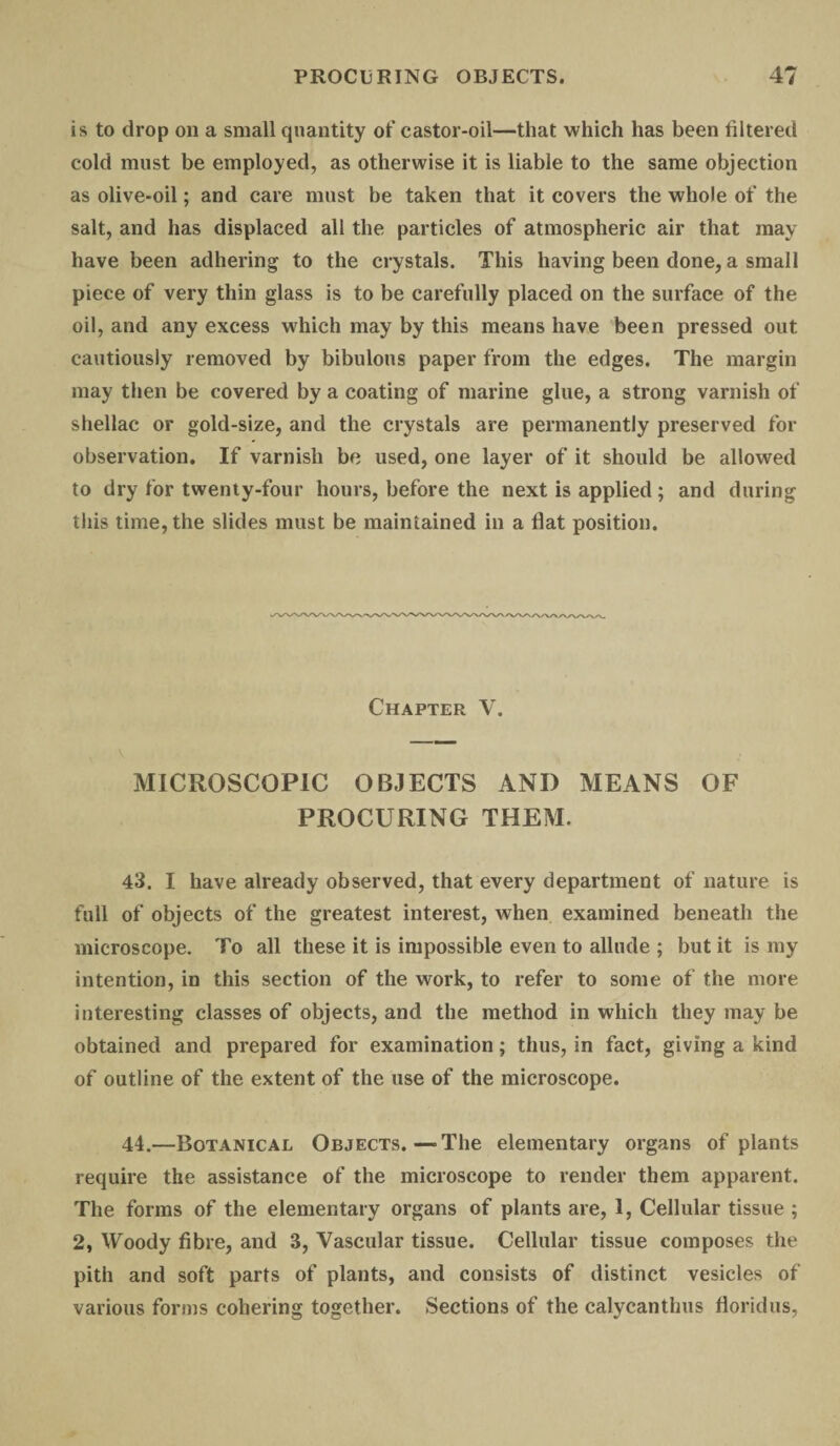 is to drop on a small quantity of castor-oil—that which has been filtered cold must be employed, as otherwise it is liable to the same objection as olive-oil; and care must be taken that it covers the whole of the salt, and has displaced all the particles of atmospheric air that may have been adhering to the crystals. This having been done, a small piece of very thin glass is to be carefully placed on the surface of the oil, and any excess which may by this means have been pressed out cautiously removed by bibulous paper from the edges. The margin may then be covered by a coating of marine glue, a strong varnish of shellac or gold-size, and the crystals are permanently preserved for observation. If varnish be used, one layer of it should be allowed to dry for twenty-four hours, before the next is applied ; and during this time, the slides must be maintained in a flat position. Chapter V. MICROSCOPIC OBJECTS ANI) MEANS OF PROCURING THEM. 43. I have already observed, that every department of nature is full of objects of the greatest interest, when examined beneath the microscope. To all these it is impossible even to allude ; but it is my intention, in this section of the work, to refer to some of the more interesting classes of objects, and the method in which they may be obtained and prepared for examination; thus, in fact, giving a kind of outline of the extent of the use of the microscope. 44. —Botanical Objects.—The elementary organs of plants require the assistance of the microscope to render them apparent. The forms of the elementary organs of plants are, 1, Cellular tissue ; 2, Woody fibre, and 3, Vascular tissue. Cellular tissue composes the pith and soft parts of plants, and consists of distinct vesicles of various forms cohering together. Sections of the calycantlms floridus,