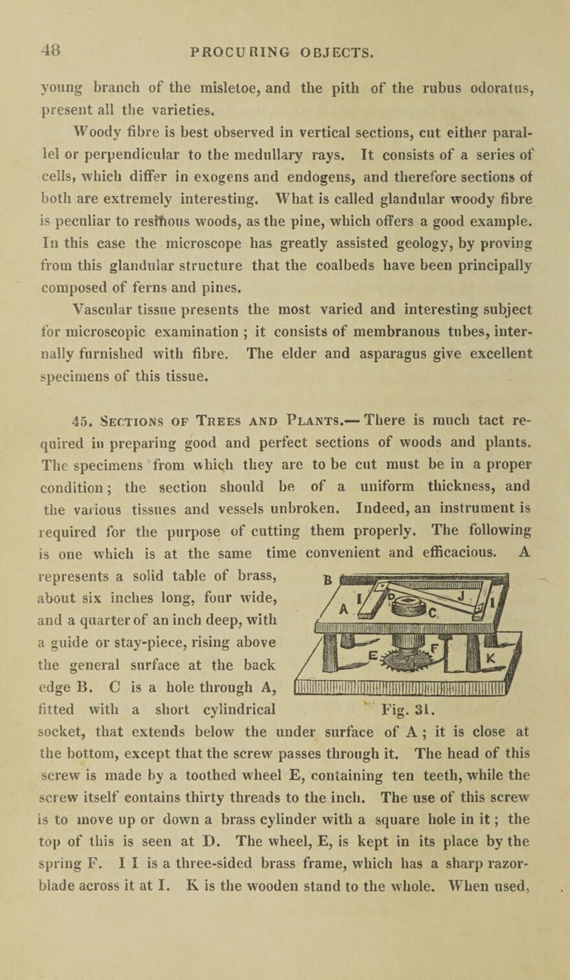 young branch of the misletoe, and the pith of the rubus odoratus, present all the varieties. Woody fibre is best observed in vertical sections, cut either paral¬ lel or perpendicular to the medullary rays. It consists of a series of cells, which differ in exogens and endogens, and therefore sections of both are extremely interesting. What is called glandular woody fibre is peculiar to reshfious woods, as the pine, which offers a good example. In this case the microscope has greatly assisted geology, by proving from this glandular structure that the coalbeds have been principally composed of ferns and pines. Vascular tissue presents the most varied and interesting subject for microscopic examination ; it consists of membranous tubes, inter¬ nally furnished with fibre. The elder and asparagus give excellent specimens of this tissue. 45. Sections of Trees and Plants.— There is much tact re¬ quired in preparing good and perfect sections of woods and plants. The specimens from which they are to be cut must be in a proper condition; the section should be of a uniform thickness, and the various tissues and vessels unbroken. Indeed, an instrument is required for the purpose of cutting them properly. The following is one which is at the same time convenient and efficacious. A represents a solid table of brass, about six inches long, four wide, and a quarter of an inch deep, with a guide or stay-piece, rising above the general surface at the back edge B. C is a hole through A, fitted with a short cylindrical Fig. 31. socket, that extends below the under surface of A ; it is close at the bottom, except that the screw passes through it. The head of this screw is made by a toothed wheel E, containing ten teeth, while the screw itself contains thirty threads to the inch. The use of this screw is to move up or down a brass cylinder with a square hole in it; the top of this is seen at D. The wheel, E, is kept in its place by the spring F. I I is a three-sided brass frame, which has a sharp razor- blade across it at I. K is the wooden stand to the whole. When used,