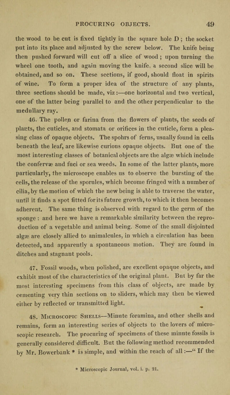 the wood to be cut is fixed tightly in the square hole D ; the socket put into its place and adjusted by the screw below. The knife being then pushed forward will cut off a slice of wood; upon turning the wheel one tooth, and again moving the knife, a second slice will be obtained, and so on. These sections, if good, should float in spirits of wine. To form a proper idea of the structure of any plants, three sections should be made, viz:—one horizontal and two vertical, one of the latter being parallel to and the other perpendicular to the medullary ray. 4G. The pollen or farina from the flowers of plants, the seeds of plants, the cuticles, and stomata or orifices in the cuticle, form a plea¬ sing class of opaque objects. The spohrs of ferns, usually found in cells beneath the leaf, are likewise curious opaque objects. But one of the most interesting classes of botanical objects are the algae which include the confervae and fuci or sea weeds. In some of the latter plants, more particularly, the microscope enables us to observe the bursting of the cells, the release of the sporules, which become fringed with a number of cilia, by the motion of which the new being is able to traverse the water, until it finds a spot fitted for its future growth, to which it then becomes adherent. The same thing is observed with regard to the germ of the sponge : and here we have a remarkable similarity between the repro¬ duction of a vegetable and animal being. Some of the small disjointed algae are closely allied to animalcules, in which a circulation has been detected, and apparently a spontaneous motion. They are found in ditches and stagnant pools. 47. Fossil woods, when polished, are excellent opaque objects, and exhibit most of the characteristics of the original plant. But by far the most interesting specimens from this class of objects, are made by cementing very thin sections on to sliders, which may then be viewed either by reflected or transmitted light. 48. Microscopic Shells—Minute foramina, and other shells and remains, form an interesting series of objects to the lovers of micro¬ scopic research. The procuring of specimens of these minute fossils is generally considered difficult. But the following method recommended by Mr. Bowerbank * is simple, and within the reach of all“ If the * Microscopic Journal, vol. i. p. 21.