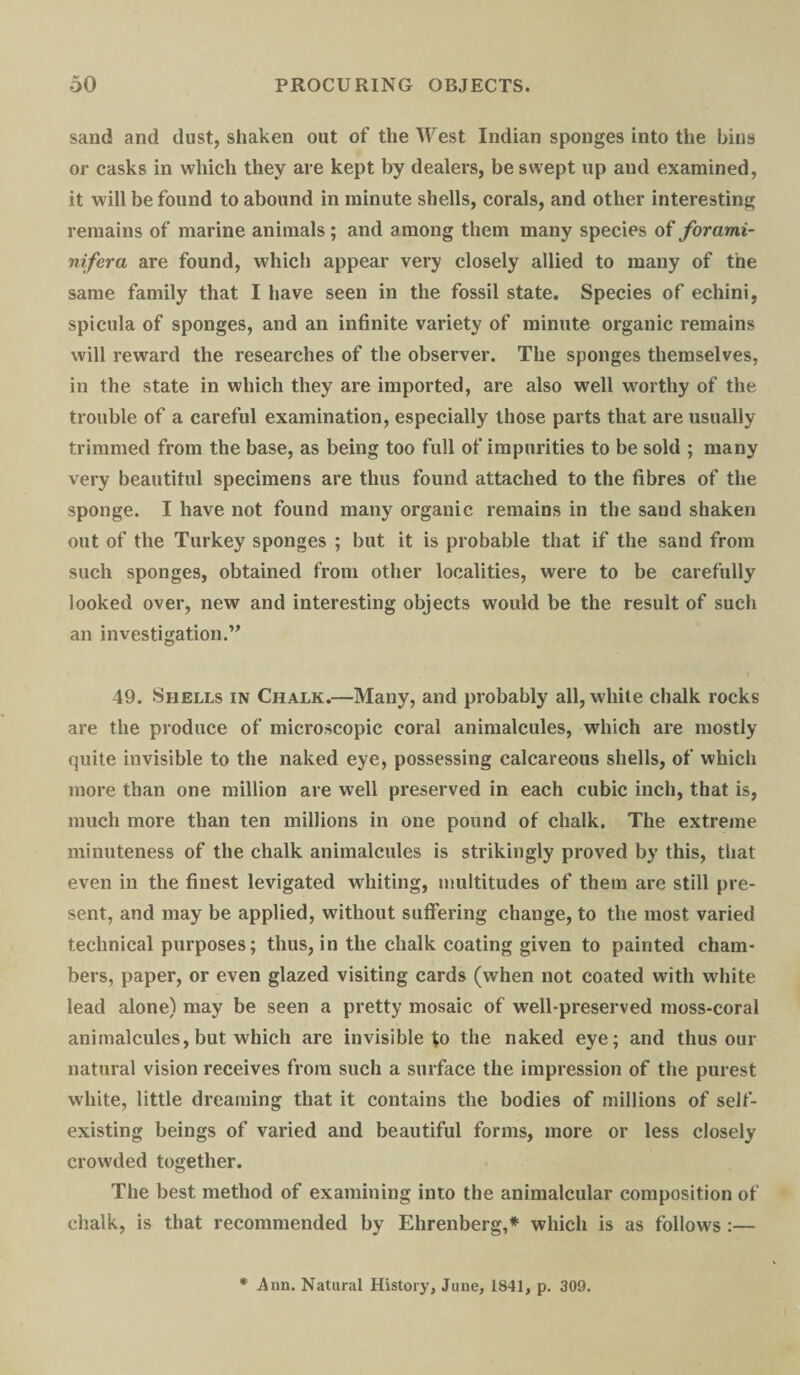 sand and dust, shaken out of the West Indian sponges into the bins or casks in which they are kept by dealers, be swept up and examined, it will be found to abound in minute shells, corals, and other interesting remains of marine animals; and among them many species of forami- nifera are found, which appear very closely allied to many of the same family that I have seen in the fossil state. Species of echini, spicula of sponges, and an infinite variety of minute organic remains will reward the researches of the observer. The sponges themselves, in the state in which they are imported, are also well worthy of the trouble of a careful examination, especially those parts that are usually trimmed from the base, as being too full of impurities to be sold ; many very beautiful specimens are thus found attached to the fibres of the sponge. I have not found many organic remains in the sand shaken out of the Turkey sponges ; but it is probable that if the sand from such sponges, obtained from other localities, were to be carefully looked over, new and interesting objects would be the result of such an investigation.” 49. Shells in Chalk.—Many, and probably all, white chalk rocks are the produce of microscopic coral animalcules, which are mostly quite invisible to the naked eye, possessing calcareous shells, of which more than one million are well preserved in each cubic inch, that is, much more than ten millions in one pound of chalk. The extreme minuteness of the chalk animalcules is strikingly proved by this, that even in the finest levigated whiting, multitudes of them are still pre¬ sent, and may be applied, without suffering change, to the most varied technical purposes; thus, in the chalk coating given to painted cham¬ bers, paper, or even glazed visiting cards (when not coated with white lead alone) may be seen a pretty mosaic of well-preserved moss-coral animalcules, but which are invisible fo the naked eye; and thus our natural vision receives from such a surface the impression of the purest white, little dreaming that it contains the bodies of millions of self- existing beings of varied and beautiful forms, more or less closely crowded together. The best method of examining into the animalcular composition of chalk, is that recommended by Ehrenberg,* which is as follows :— Ann. Natural History, June, 1841, p. 309.