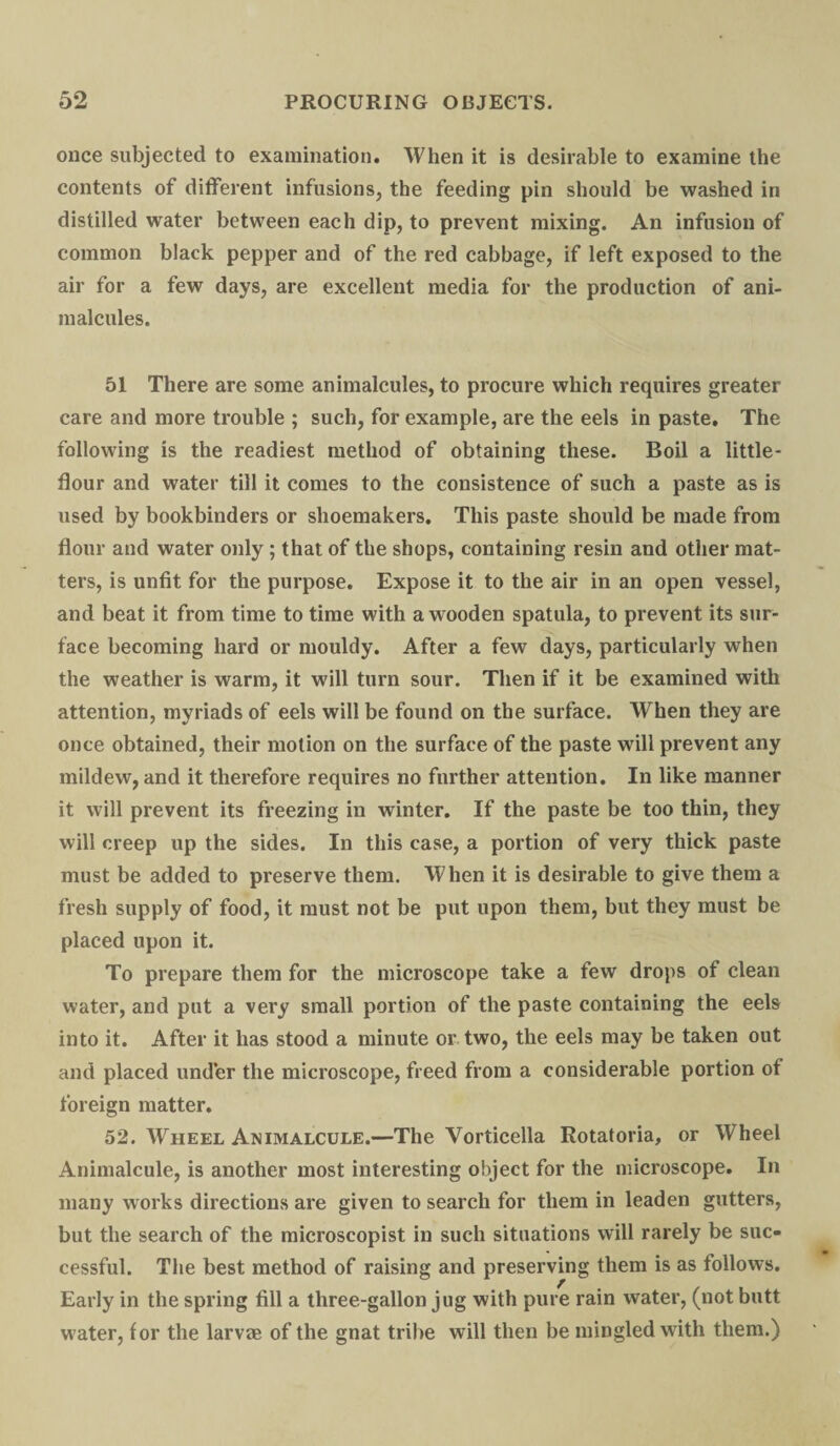 once subjected to examination. When it is desirable to examine the contents of different infusions, the feeding pin should be washed in distilled water between each dip, to prevent mixing. An infusion of common black pepper and of the red cabbage, if left exposed to the air for a few days, are excellent media for the production of ani¬ malcules. 51 There are some animalcules, to procure which requires greater care and more trouble ; such, for example, are the eels in paste. The following is the readiest method of obtaining these. Boil a little- flour and water till it comes to the consistence of such a paste as is used by bookbinders or shoemakers. This paste should be made from flour and water only; that of the shops, containing resin and other mat¬ ters, is unfit for the purpose. Expose it to the air in an open vessel, and beat it from time to time with a wooden spatula, to prevent its sur¬ face becoming hard or mouldy. After a few days, particularly when the weather is warm, it will turn sour. Then if it be examined with attention, myriads of eels will be found on the surface. When they are once obtained, their motion on the surface of the paste will prevent any mildew, and it therefore requires no further attention. In like manner it will prevent its freezing in winter. If the paste be too thin, they will creep up the sides. In this case, a portion of very thick paste must be added to preserve them. When it is desirable to give them a fresh supply of food, it must not be put upon them, but they must be placed upon it. To prepare them for the microscope take a few drops of clean water, and put a very small portion of the paste containing the eels into it. After it has stood a minute or two, the eels may be taken out and placed under the microscope, freed from a considerable portion of foreign matter. 52. Wheel Animalcule.—The Vorticella Rotatoria, or Wheel Animalcule, is another most interesting object for the microscope. In many works directions are given to search for them in leaden gutters, but the search of the microscopist in such situations will rarely be suc¬ cessful. The best method of raising and preserving them is as follows. Early in the spring fill a three-gallon jug with pure rain water, (not butt water, for the larvae of the gnat tribe will then be mingled with them.)