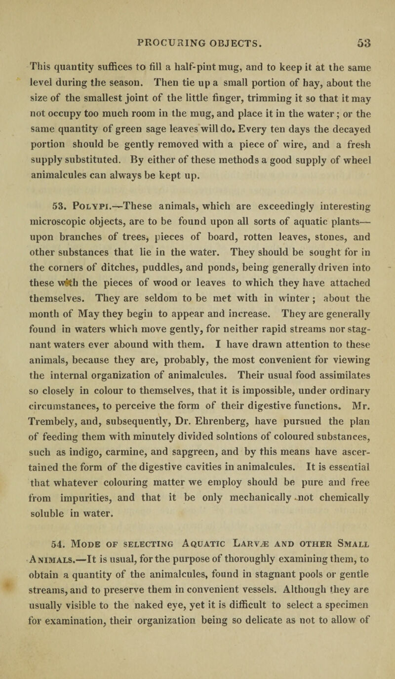 Th is quantity suffices to fill a half-pint mug, and to keep it at the same level during the season. Then tie up a small portion of hay, about the size of the smallest joint of the little finger, trimming it so that it may not occupy too much room in the mug, and place it in the water; or the same quantity of green sage leaves will do. Every ten days the decayed portion should be gently removed with a piece of wire, and a fresh supply substituted. By either of these methods a good supply of wheel animalcules can always be kept up. 53. Polypi.—These animals, which are exceedingly interesting microscopic objects, are to be found upon all sorts of aquatic plants— upon branches of trees, pieces of board, rotten leaves, stones, and other substances that lie in the water. They should be sought for in the corners of ditches, puddles, and ponds, being generally driven into these w&h the pieces of wood or leaves to which they have attached themselves. They are seldom to be met with in winter; about the month of May they begin to appear and increase. They are generally found in waters which move gently, for neither rapid streams nor stag¬ nant waters ever abound with them. I have drawn attention to these animals, because they are, probably, the most convenient for viewing the internal organization of animalcules. Their usual food assimilates so closely in colour to themselves, that it is impossible, under ordinary circumstances, to perceive the form of their digestive functions. Mr. Trembely, and, subsequently, Dr. Ehrenberg, have pursued the plan of feeding them with minutely divided solutions of coloured substances, such as indigo, carmine, and sapgreen, and by this means have ascer¬ tained the form of the digestive cavities in animalcules. It is essential that whatever colouring matter we employ should be pure and free from impurities, and that it be only mechanically .not chemically soluble in water. 54. Mode of selecting Aquatic Larvae and other Small Animals.—It is usual, for the purpose of thoroughly examining them, to obtain a quantity of the animalcules, found in stagnant pools or gentle streams, and to preserve them in convenient vessels. Although they are usually visible to the naked eye, yet it is difficult to select a specimen for examination, their organization being so delicate as not to allow of