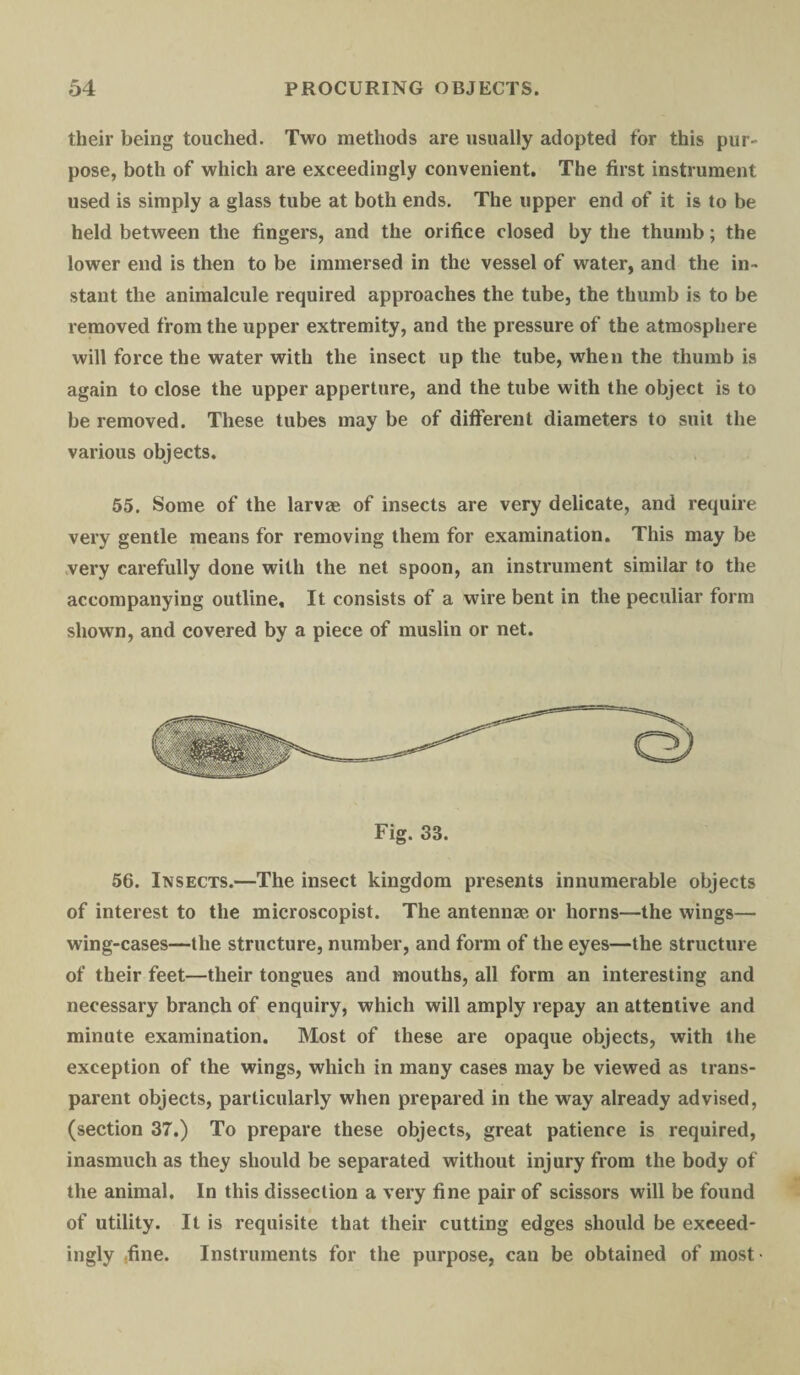 their being touched. Two methods are usually adopted for this pur¬ pose, both of which are exceedingly convenient. The first instrument used is simply a glass tube at both ends. The upper end of it is to be held between the fingers, and the orifice closed by the thumb; the lower end is then to be immersed in the vessel of water, and the in¬ stant the animalcule required approaches the tube, the thumb is to be removed from the upper extremity, and the pressure of the atmosphere will force the water with the insect up the tube, when the thumb is again to close the upper apperture, and the tube with the object is to be removed. These tubes may be of different diameters to suit the various objects. 55. Some of the larvee of insects are very delicate, and require very gentle means for removing them for examination. This may be very carefully done with the net spoon, an instrument similar to the accompanying outline. It consists of a wire bent in the peculiar form shown, and covered by a piece of muslin or net. Fig. 33. 56. Insects.—The insect kingdom presents innumerable objects of interest to the microscopist. The antennae or horns—the wings— wing-cases—the structure, number, and form of the eyes—the structure of their feet—their tongues and mouths, all form an interesting and necessary branch of enquiry, which will amply repay an attentive and minute examination. Most of these are opaque objects, with the exception of the wings, which in many cases may be viewed as trans¬ parent objects, particularly when prepared in the way already advised, (section 37.) To prepare these objects, great patience is required, inasmuch as they should be separated without injury from the body of the animal. In this dissection a very fine pair of scissors will be found of utility. It is requisite that their cutting edges should be exceed¬ ingly .fine. Instruments for the purpose, can be obtained of most-