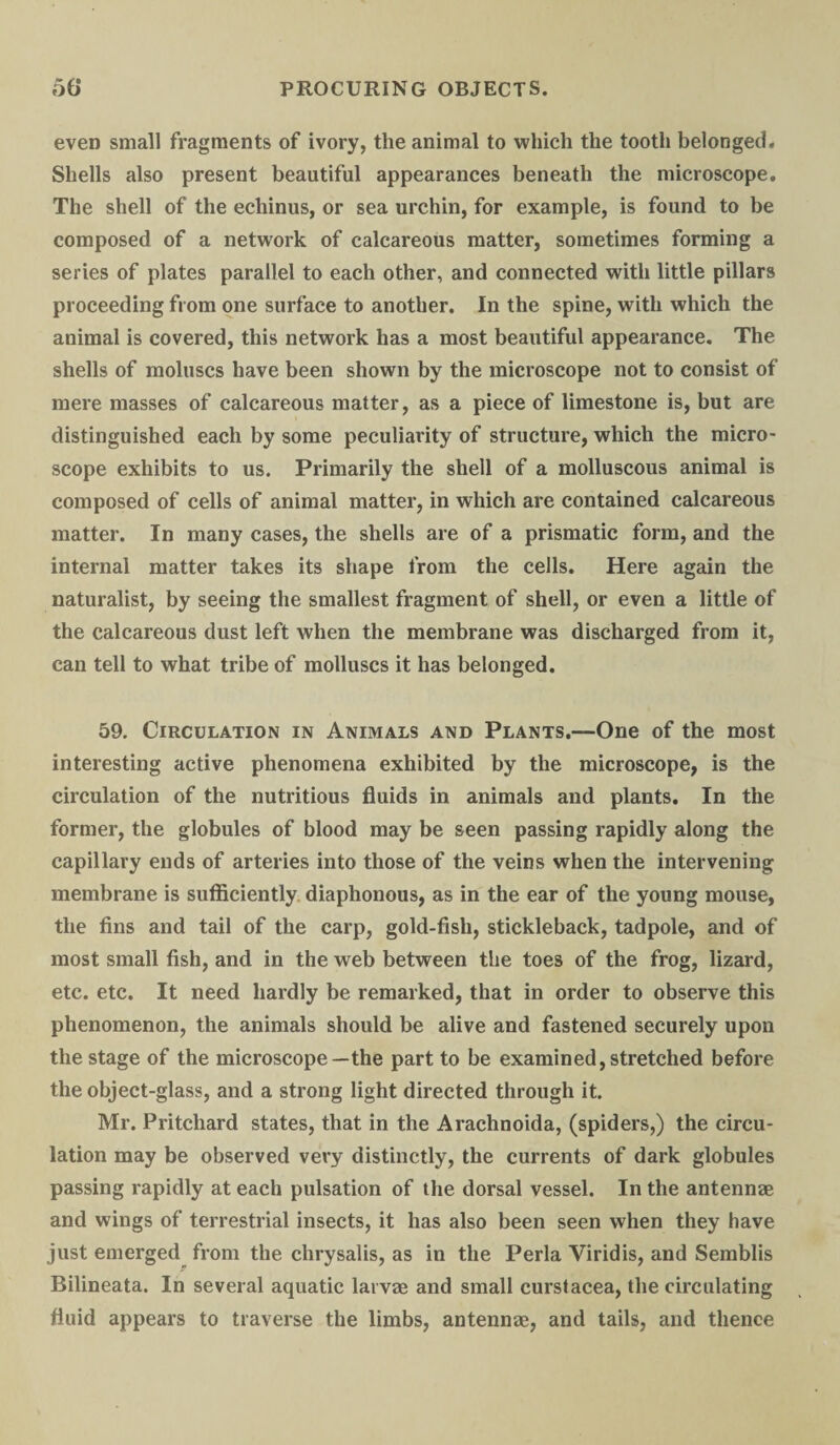 even small fragments of ivory, the animal to which the tooth belonged. Shells also present beautiful appearances beneath the microscope. The shell of the echinus, or sea urchin, for example, is found to be composed of a network of calcareous matter, sometimes forming a series of plates parallel to each other, and connected with little pillars proceeding from one surface to another. In the spine, with which the animal is covered, this network has a most beautiful appearance. The shells of moluscs have been shown by the microscope not to consist of mere masses of calcareous matter, as a piece of limestone is, but are distinguished each by some peculiarity of structure, which the micro¬ scope exhibits to us. Primarily the shell of a molluscous animal is composed of cells of animal matter, in which are contained calcareous matter. In many cases, the shells are of a prismatic form, and the internal matter takes its shape from the cells. Here again the naturalist, by seeing the smallest fragment of shell, or even a little of the calcareous dust left when the membrane was discharged from it, can tell to what tribe of molluscs it has belonged. 59. Circulation in Animals and Plants.—One of the most interesting active phenomena exhibited by the microscope, is the circulation of the nutritious fluids in animals and plants. In the former, the globules of blood may be seen passing rapidly along the capillary ends of arteries into those of the veins when the intervening membrane is sufficiently diaphonous, as in the ear of the young mouse, the fins and tail of the carp, gold-fish, stickleback, tadpole, and of most small fish, and in the web between the toes of the frog, lizard, etc. etc. It need hardly be remarked, that in order to observe this phenomenon, the animals should be alive and fastened securely upon the stage of the microscope—the part to be examined, stretched before the object-glass, and a strong light directed through it. Mr. Pritchard states, that in the Arachnoida, (spiders,) the circu¬ lation may be observed very distinctly, the currents of dark globules passing rapidly at each pulsation of the dorsal vessel. In the antennae and wings of terrestrial insects, it has also been seen when they have just emerged from the chrysalis, as in the Perla Viridis, and Semblis Bilineata. In several aquatic larvae and small curstacea, the circulating fluid appears to traverse the limbs, antennae, and tails, and thence