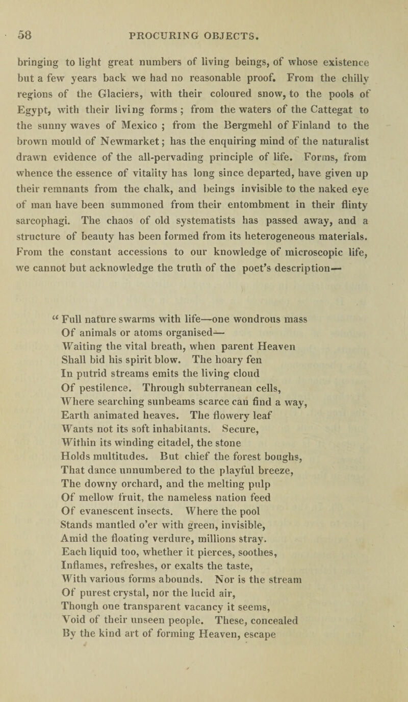 bringing to light great numbers of living beings, of whose existence but a few years back we had no reasonable proof. From the chilly regions of the Glaciers, with their coloured snow, to the pools of Egypt, with their living forms; from the waters of the Cattegat to the sunny waves of Mexico ; from the Bergmehl of Finland to the brown mould of Newmarket; has the enquiring mind of the naturalist drawn evidence of the all-pervading principle of life. Forms, from whence the essence of vitality has long since departed, have given up their remnants from the chalk, and beings invisible to the naked eye of man have been summoned from their entombment in their flinty sarcophagi. The chaos of old systematists has passed away, and a structure of beauty has been formed from its heterogeneous materials. From the constant accessions to our knowledge of microscopic life, we cannot but acknowledge the truth of the poet’s description— u Full nature swarms with life—one wondrous mass Of animals or atoms organised— Waiting the vital breath, when parent Heaven Shall bid his spirit blow. The hoary fen In putrid streams emits the living cloud Of pestilence. Through subterranean cells, Where searching sunbeams scarce can find a way, Earth animated heaves. The flowery leaf Wants not its soft, inhabitants. Secure, Within its winding citadel, the stone Holds multitudes. But chief the forest boughs, That dance unnumbered to the playful breeze, The downy orchard, and the melting pulp Of mellow fruit, the nameless nation feed Of evanescent insects. Where the pool Stands mantled o’er with green, invisible, Amid the floating verdure, millions stray. Each liquid too, whether it pierces, soothes, Inflames, refreshes, or exalts the taste, With various forms abounds. Nor is the stream Of purest crystal, nor the lucid air, Though one transparent vacancy it seems, Void of their unseen people. These, concealed By the kind art of forming Heaven, escape