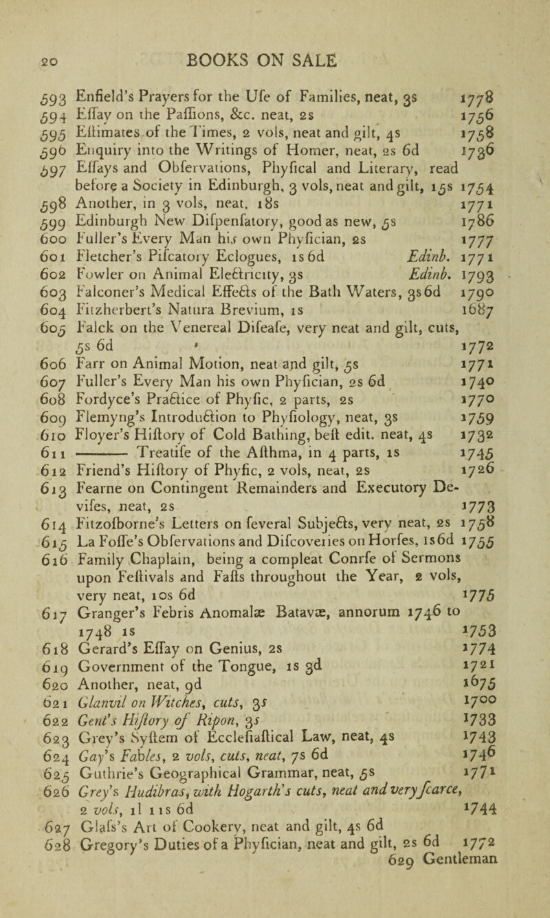 593 Enfield’s Prayers for the Ufe of Families, neat, 3s 1778 594 Effav on the PafTions, &c. neat, 2s 1756 595 Eflimates of the l imes, 2 vols, neat and gilt, 4s 17^58 59b Enquiry into the Writings of Homer, neat, 2s 6d 1736 597 Effays and Obfeivations, Phyfical and Literary, read before a Society in Edinburgh, 3 vols, neat and gilt, 15s 1754 598 Another, in 3 vols, neat, 18s 1771 599 Edinburgh New Difpenfatory, good as new, 5s 1786 boo Fuller’s Every Man hi.f own Phyfician, 2s 1777 601 Fletcher’s Pifcatory Eclogues, is6d Edinb. 1771 602 Fowler on Animal Eleftricity, 3s Edinb. 1793 603 Falconer’s Medical Effefts of the Bath Waters, 3s6d 1790 604 Fitzherbert’s Natura Brevium, is 1687 605 Ealck on the Venereal Difeafe, very neat and gilt, cuts, 5s 6d * > 1772 606 Farr on Animal Motion, neat and gilt, 5s 1771 607 Fuller’s Every Man his own Phyfician, 2s 6d 174° 608 Fordyce’s Practice of Phyfic, 2 parts, 2s J77° 609 Flemyrig’s Introduftion to Phyfiology, neat, 3s *759 610 Floyer’s Hiftory of Cold Bathing, belt edit, neat, 4s 1732 61 i - Treatife of the Afthma, in 4 parts, is *745 612 Friend’s Hiftory of Phyfic, 2 vols, neat, 2s 1726 613 Fearne on Contingent Remainders and Executory De- vifes, neat, 2s J773 614 F'ltzofborne’s Letters on feveral Subjefts, very neat, 2s 1758 615 La Foffe’s Obfervations and Difcoveries on Horfes, is6d 1755 616 Family Chaplain, being a compleat Conrfe of Sermons upon Feftivals and Faffs throughout the Year, 2 vols, very neat, 10s 6d *775 617 Granger’s F'ebris Anomalae Batavae, annorum 1746 to 1748 is *753 618 Gerard’s EfTay on Genius, 2s *774 619 Government of the Tongue, is 3d 1721 620 Another, neat, gd l^75 62 1 Glanvil on Witches, cuts, 35 1700 622 Gent’s Hiftory oj Ripon, 3J *733 623 Grey’s Syflem of Ecclefiaftical Law, neat, 4s 1743 624 Gay’s Fables, 2 vols, cuts, neat, 7s 6d *74^ 625 Guthrie’s Geographical Grammar, neat, 5s 1771 626 Grey’s Hudibrasi with Hogarth’s cuts, neat and very fearce, 2 vols, 11 11s 6d *744 627 Glafs’s Art of Cookery, neat and gilt, 4s 6d 628 Gregory’s Duties of a Phyfician, neat and gilt, 2s 6d *772 629 Gentleman