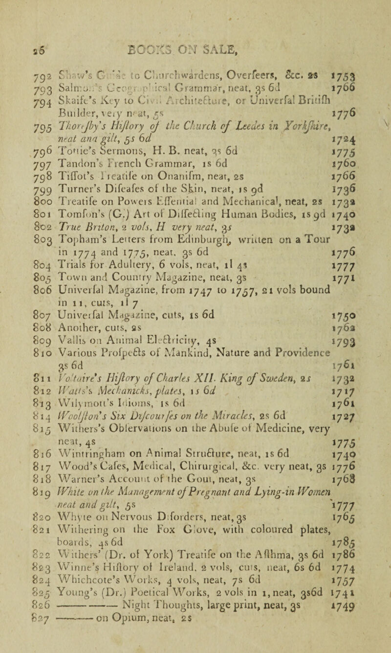 792 Slew’s G K: to Churchwardens, Overfeers, See. as 1753 793 SaliroYs Grog. p’dra! Grammar, neat, 3s 6d 1766 794 Skaife’s Key 10 Civd Archite6lure, or Univerfal Bridlh Builder, very n^at, rs 1776 795 Thorjby's Hijlory of the Church of Ltedes in Yorkjhire, neat ana gilt, gs Cd 1724 796 Tottie’s Sermons, H. B. neat, qs 6d J77<5 797 Tandon’s French Grammar, is 6d 1760 798 Tiffot’s Treadle on Onanifm, neat, 2s 1766 799 Turner’s Difeafes of the Skin, neat, is od 1736 800 Treatife on Powers Effentia! and Mechanical, neat, 2s 173a 801 Tomfon’s (G.j Art of Differing Human Bodies, iS9d 1740 8c2 True Briton, 2 vo/s, H very neat, 3s 173a 803 Topham’s Letters from Edinburgh, written on a Tour in 1774 and 1775, neat. 3s 6d 1776 804 Trials for Adultery, 6 vols, neat, il 4* 1777 805 Town and Country Magazine, neat, 3s 1771 806 Univerfal Magazine, from 1747 to 1737, 21 vcls bound in 11, cuts, il 7 807 Univerfal Magazine, cuts, is 6d 175° 808 Another, cuts, as 1762 809 Vallison Animal Eleftricity, 4s 1793 810 Various Profjpe£ts of Mankind, Nature and Providence 3s 6d 1761 o 11 Voltaire's Hijlory of Charles XIl■ King of Sweden, 2 s 1732 812 Watts's Mechanicks, plates, 1 s 6d 1717 813 Wilymoti’s Idioms, is 6d 1761 814 Woo Jl on's Six Difcourjes on the Miracles, 2s 6d 1727 815 Withers’s Oblervations on the Abide of Medicine, very neat, 4s _ 1775 816 Wintringham on Animal Stru£Wc, neat, is6d 1740 817 Wood’s Cafes, Medical, Chirurgical, See. very neat, gs 1776 818 Warner’s Account of the Gout, neat, gs 1768 819 White on the Management oj Pregnant and Lying-in Women neat and gilt, 5s 1777 820 Whyte on Nervous Dtforders, neat, 3s 1763; 821 Withering on the Fox Glove, with coloured plates, boards, 4s 6d <785 822 Withers’ (Dr. of York) Treatife on the Afthma, 3s 6d 1786 823 Winne’s Hiflory of Ireland. 2 vols, cuts, neat, 6s 6d 1774 824 Whichcote’s Works, 4 vols, neat, 7s 6d 1757 825 Young’s (Dr.) Poetical Works, 2 vols in i,neat, gs6d 1741 826 -Night Thoughts, large print, neat, 3s *749 827 ————on Opium, neat, 2s