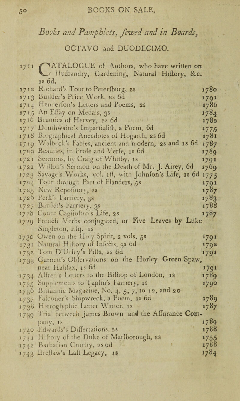 Books and Pamphlets, fewed and in Boards, OCTAVO and DUODECIMO. 1711 3712 *7'3 1714 *7J5 1716 17 ’ 7 1718 *7>9 1720 172 1 3722 1723 1724 1723 1726 2727 1728 1729 173° 1731 1732 3 7 33 5734 035 1736 037 3738 039 1740 3741 1742 043 CATALOGUE of Authors, who have written on Hulbandry, Gardening, Natural Hiflory, Sec. is 6d, Richard’s Tour to Peterfburg, 2s 3780 Builder’s Price Work, 2s 6d 1791 Henderfon’s Letters and Poems, 2s 1786 An Effay on Medals, 3s 1784 Beauties ol Heivey, 2s 6d 1782 Douthwaite’s Impartialiff, a Poem, 6d 1775 Biographical Anecdotes of Hogaith, 2s6d 1781 Walbtck’s Fables, ancient and modern, 2s and is 6d 1787 Beauties, in Prole and Verfe, is 6d 1789 Sermons, by Craig of Whitby, is 09* Wilfon’s Sermon on the Death of Mr. J. Airey, 6d 3769 Savagt’s Woiks, vol. ill, with Johnfon’s Life, is 6d 075 Tour through Part ol Flanders, 3s 091 New Repohion, 2s 1787 Perk’s Farriery, 3s 1783 Bar,let’s Farriery, 3s 1788 Count CagiiolF'o’s Life, 2s 1787 trench Verbs conjugated, or Five Leaves by Luke Singleton, Efq. is Owen on the Holy Spirit, 2 vols, 5s 1791 Natural Hifiory ol Infeeds, 3s bd O92 loin D’U.-fey’s Pills, 2s 6d 1791 Garnett’s Oblei vat ions on the Horley Green Spaw, near Flalifax, is 6d 1791 Alfred's Letters to the Bifhop of London, is 1789 Supplements to Taplin’s farriery, is 09° Britannic Magazine, No. 4, 3, 7, to 12, and 20 Falconer’s Shipwreck, a Poem, is 6d 1789 H eioglyphic Letter Writer, is 1787 1 rial between James Brown and the AfTurance Com¬ pany, is 1789 F.dwards’s DilTertatioris, 2s 1788 HiOory of the Duke of Marlborough, 2s 1735 Baihatian Cruelty, 2s bd 1788 Breflaw’s Lail Legacy, is 1784
