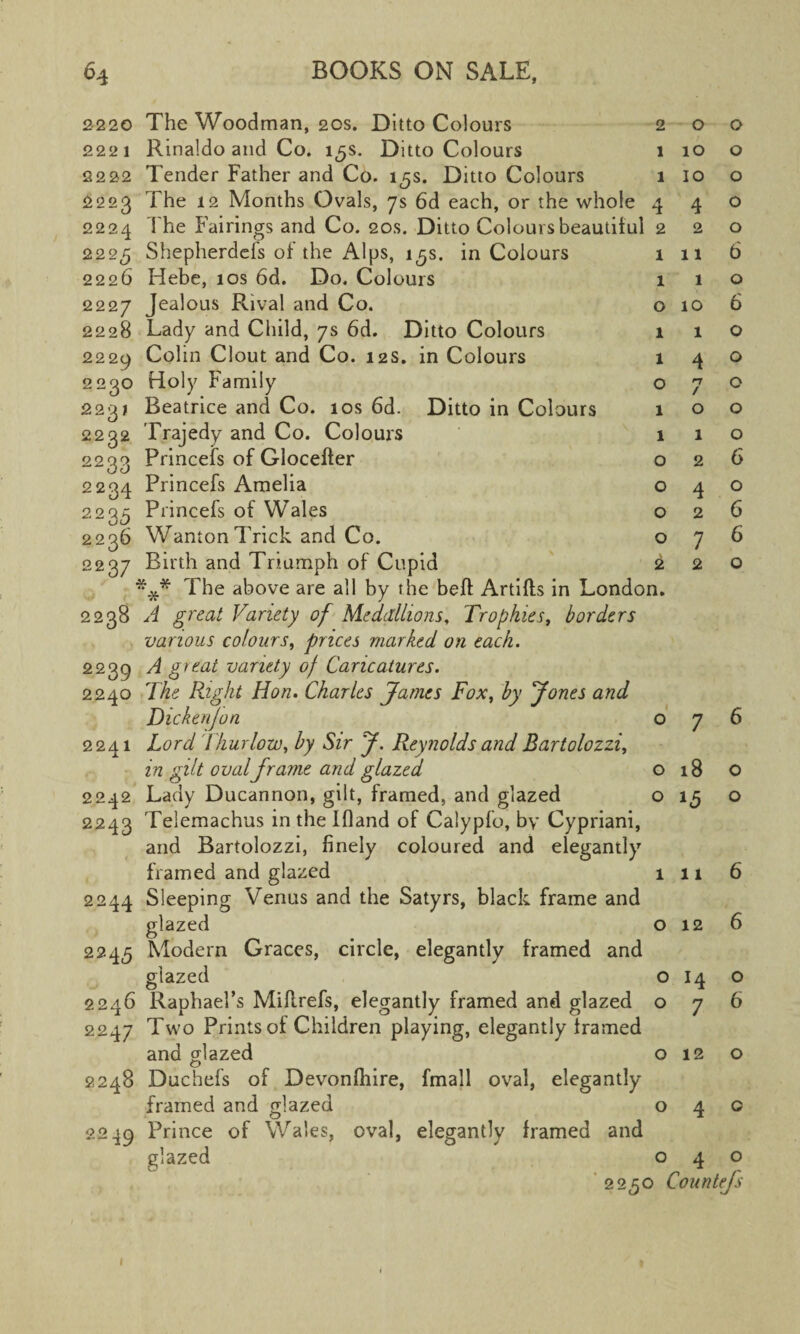 2220 The Woodman, 20s. Ditto Colours 2221 Rinaldo and Co. 15s. Ditto Colours 2222 Tender Father and Co. 15s. Ditto Colours 2223 The 12 Months Ovals, 7s 6d each, or the whole 2224 The Fairings and Co. 20s. Ditto Colours beautiful 2225 Shepherdefs of the Alps, 15s. in Colours 2226 Hebe, 10s 6d. Do. Colours 2227 Jeal°us Rival and Co. 2228 Lady and Child, 7s 6d. Ditto Colours 2229 Colin Clout and Co. 12s. in Colours 2230 Holy Family 2231 Beatrice and Co. 10s 6d. Ditto in Colours 2232 Trajedy and Co. Colours 2233 Princefs of Gloceffer 2234 Princefs Amelia 2235 Princefs of Wales 2236 Wanton Trick and Co. 2237 Birth and Triumph of Cupid *** The above are all by the beft Artifts in London. 2238 A great Variety of Medallions, Trophies, borders various colours, prices marked on each. 2239 A gi eat variety of Caricatures. 2240 The Right Hon. Charles James Fox, by Jones and Dickenfon o 2241 Lord 1 hurlow, by Sir J. Reynolds and Bartolozzi, in gilt oval frame and glazed 2242 Lady Ducannon, gilt, framed, and glazed 2243 Telemachus in the Ifland of Calypfo, by Cypriani, and Bartolozzi, finely coloured and elegantly framed and glazed 2244 Sleeping Venus and the Satyrs, black frame and glazed 2245 Modern Graces, circle, elegantly framed and 2 1 1 4 2 1 1 o 1 1 o 1 1 o o o o 2 O O glazed 2246 Raphael’s Miflrefs, elegantly framed and glazed 2247 Two Prints of Children playing, elegantly framed and glazed 2248 Duchefs of Devonfhire, fmall oval, elegantly framed and glazed 2249 Prince of Wales, oval, elegantly framed and glazed o 10 10 4 2 11 1 10 1 4 n / O 1 2 4 2 7 2 18 15 1 11 o 12 o o 14 7 O 12 O o o o o o 6 o 6 o o o o o 6 o 6 6 o o o o 6 2250 Countefs 1