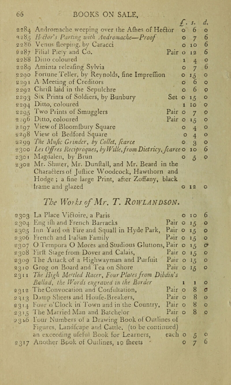2284 2285 2286 2287 2288 2289 2290 2291 2292 2293 2294 2295 2296 2297 2298 2299 H dor's Parting with Andromache—Proof Venus deeping, by Caracci Filial Piety and Co. Ditto coloured Arninta releafing Sylvia Fortune Teller, by Reynolds, fine Impreffion A Meeting of Creditors Chrifl laid in the Sepulchre Six Prints of Soldiers, by Bunbury Ditto, coloured Two Piints of Smugglers Ditto, coloured View of Bloomfbury Square View ot Bedford Square The Mu/ic Grinder, by Collet, fcarce 2300 Les UJfres tieciproqu.es, by WiUe^fromVietric 2301 Magdalen, by Brun 2302 Mr. Shuter, Mr. Dunflall, and Mr. Beard in the Characters ot Juflice Woodcock, Hawthorn and Hodge ; a fine large Print, after Zoffany, black frame and glazed o £■ s. d. For 0 6 0 0 7 6 0 10 6 Pair 0 12 6 1 4 0 0 7 6 0 0 0 6 0 0 6 0 Set 0 *5 0 1 10 0 Pair 0 7 0 Pair 0 l5 0 0 4 0 0 4 0 0 3 0 fcarce 0 10 6 0 5 0 12 The Works of Mr. T. ROWLANDSON. 2303 La Place ViCfoire, a Paris 010 6 2304 Eng ifh and French Barracks Pair o 15 o 2305 Inn Yard on Fire and Squall in Hyde Park, Pair o 13 o 2306 French and Italian Family Pair o 1,5 o 2307 Q Tempora O Mores and Studious Gluttons, Pair o 15 a 2308 F'irft Stage from Dover and Calais, Pair o 15 o 2309 T he Attack of a Highwayman and Purfuit Pair o 13 o 2310 Grog on Board and Tea on Shore Pair o 13 o 2311 The High Me'tied Racer, Four Plates from Dibdins Ballad, the Words engraved in the Border 110 2 312 The Convocation and Confuitation, Pair o 8 0 2 313 Damp Sheets and Houfe-Breakers, Pair 080 2314 Four o’Clock in Town and in the Country, Pair 080 2313 S he Married Man and Batchelor Pair 080 231-6 Four Numbers of a Drawing Book of Outlines of Figures, Landfcape and Cattle, (to be continued) an exceeding ufeful Book for Learners, each 030 2317 Another Book of Outlines, 19 fheets  076