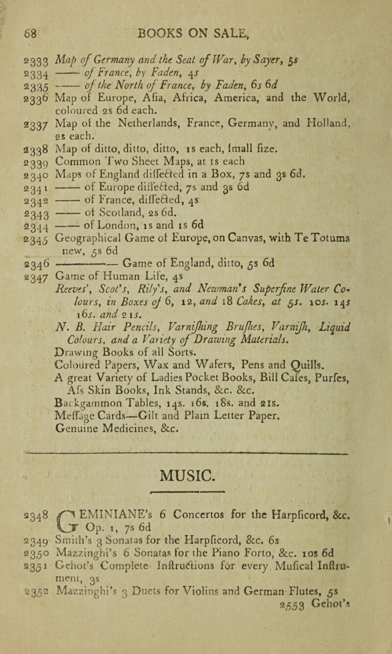 2333 Map of Germany and the Seat of War, by Sayert gs 2334 -- of France, by Fadeny 4J 2 3 35 -°f North of France, by Faden, 6s 6d 2336 Map of Europe, Afia, Africa, America, and the World, coloured 2s 6d each. 2337 Map of the Netherlands, France, Germany, and Holland, 2s each. 2338 Map of ditto, ditto, ditto, is each, Imall fize. 2339 Common Two Sheet Maps, at is each 2340 Maps of England diffe&ed in a Box, 7s and 3s 6d, 234 1 -of Europe differed, 7s and 3s 6d 2342 -of France, differed, 4s 2343 -of Scotland, 2s 6d. 2344 -of London, is and is 6d 2345 Geographical Game of Europe, on Canvas, with Te Totums new, 3s 6d 2346 -—-Game of England, ditto, 5s 6d 2347 Came of Human Life, 4s Reeves'^ Scot's, Rilys, and Newman's Superfine Water Co» lours, in Boxes oj 6, 12, and 18 Cakes, at 5s. 10j. 14^ i6r. and 2 is. N. B. Hair Pencils, Varnifhing Brufhes, Varnifh, Liquid Colours, and a Variety of Drawing Materials. Drawing Books of all Sorts. Coloured Papers, Wax and Wafers, Pens and Quills. A great Variety of Ladies Pocket Books, Bill Cafes, Purfes, Afs Skin Books, Ink Stands, See. See. Backgammon Tables, 14s. 16s. 18s. and 21s. Meffage Cards—Gilt and Plain Letter Paper. Genuine Medicines, &.c. MUSIC. 2348 EMINIANE’s 6 Concertos for the Harpficord, &c. \JT Op. i, 7s 6d 2349 Smith’s 3 Sonatas for the Harpficord, See. 6s 2350 Mazzinghi’s 6 Sonatas for the Piano Forto, See. 10s 6d 2351 Gehot’s Complete Inftru&ions for every Mufical Inftru- mem, 3s 2352 MazzinghPs 3 Duets for Violins and German Flutes, gs 2553 Gehot’s