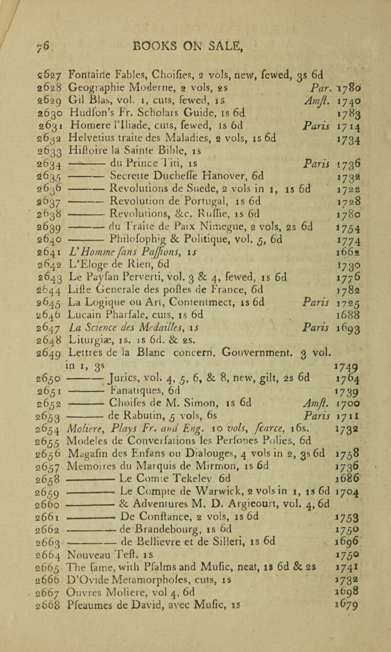 2627 2628 2629 2630 2631 2632 2633 2634 263.5 2636 2637 2638 2639 2640 2641 2642 2643 2644 2643 2646 2647 2648 2649 2650 2651 2652 2633 2634 2655 2636 2 657 2658 2659 2660 2661 2662 2663 2664 2665 2666 2667 2668 Amfl. Fontairie Fables, Choifies, 2 vols, new, fewed, 3s 6d Geographic Moderne, 2 vols, 2s Par. Gil Bias, vol. 1, cuts, fewed, 13 Hudfon’s Fr. Scholars Guide, is 6d Homere 1’Iliade, cuts, fewed, is 6d Paris Helvetius traite des Maladies, 2 vols, is 6d Hiftoire la Sainte Bible, is —- du Prince Titi, is Paris -Secrette Ducheffe Hanover, 6d -Revolutions de Suede, 2 vols in 1, is 6d -Revolution de Portugal, is 6d •- Revolutions, c8cc. Ruffie, is 6d -du Fraite de Paix Nimegue, 2 vols, 2s 6d -- Phiiofoph'g & Politique, Vol. 5, 6d V Homme fans Paffions, is L’Eloge de Rien, 6d Le Pay fan Perverti, vol. 3 & 4, fewed, is 6d Lifte Generale des pofles de France, 6d La Logique ou Art, Contentmect, is 6d Paris Lucain Pharfale, cuts, is 6d La Science des Me dailies, is Paris Liturgias, is. is 6d. & as. Lettres de la Blanc concern. Gouvernment. 3 vol. in 1, 3s -Juries, vol. 4, 5, 6, 8c 8, new, gilt, 2s 6d - Fanatiques, 6d - Choifes de M. Simon, is 6d Amfl. - de Rabutin, 5 vols, 6s Paris Moliere, Plays Fr. and Eng. 10 vols, fcarce, t6s. Modeles de Convei fations les Perfones Polies, 6d Magafin des Enfans 011 Dialouges, 4 vols in 2, 3s 6d Memoires du Marquis de Mirmon, is 6d -Le Comte Tekelev 6d -- Le Compte de Warwick, 2 vols in 1, is 6d -■■■ ■— & Adventures M. D. Argieourt, vol. 4, 6d —- De Conftance, 2 vols, is 6d -de Brandebourg, is 6d -de Bellievre et de Silleri, is 6d Nouveau left, is The fame, with Pfalms and Mufic, neat, is 6d & 2s D’Ovide Metamorphofes, cuts, is Ouvres Moliere, vol 4, 6d Pfeaumes de David, avec Mufic, is 1780 1740 >7^3 1714 1734 1736 1732 1722 1728 1780 *754 1774 2662 *73° i7;6 1782 172.5 1688 1693 >749 1764 '739 I7OO I7H >732 *758 1736 l686 J7°4 *75 3 173° 1696 i73° 1741 1732 1698 1679