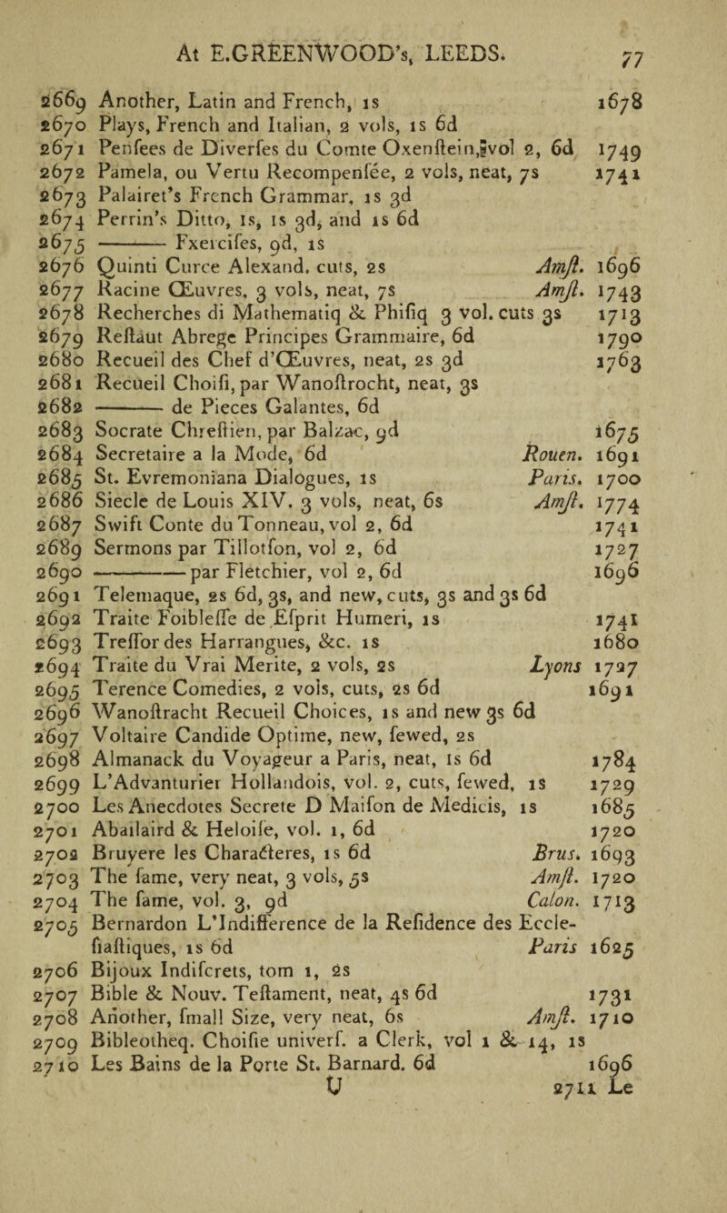 2669 Another, Latin and French, is 1678 2670 Plays, French and Italian, 2 vols, is 6d 2671 Penfees de Diverfes du Comte Oxenfteinjvol 2, 6d 1749 2672 Pamela, ou Vertu Recompense, 2 vols, neat, 7s *74* 2673 Palairet’s French Grammar, is 3d 2674 Perrin’s Ditto, is, is 3d* and is 6d 2675 -Fxeicifes, pd, is 2676 Quinti Curce Alexand. cuts, 2s Amjl. 1696 2677 Racine CEuvres, 3 vols, neat, 7s AmJL. 1743 2678 Recherches di Mathematiq &. Phifiq 3 vol. cuts 3s 1713 2679 Reftaut Abrege Principes Grammaire, 6d 179° 2680 Recueil des Chef d’CEuvres, neat, 2s 3d 1763 2681 Recueil Choifi,par Wanoftrocht, neat, 3s 2682 -de Pieces Galantes, 6d 2683 Socrate Chreftien, par Balzac, pd 1675 2684 Secretaire a la Mode* 6d Rouen. 1691 2685 St. Evremoniana Dialogues, is Paris. 1700 2686 Siecle de Louis XIV. 3 vols, neat, 6s Amjl. 1774 2687 Swift Conte du Tonneau, vol 2, 6d 1741 2689 Sermons par Tillotfon, vol 2, 6d 1727 2690 -par Fletchier, vol 2, 6d *696 2691 Telemaque, 2s 6d, 3s, and new, cuts, 3s and 3s 6d 2692 Traite Foiblefle de Efprit Humeri, is *74* 2693 Treffordes Harrangues, &c. is 1680 *694 Traite du Vrai Merite, 2 vols, 2s Lyons 1737 2695 Terence Comedies, 2 vois, cuts, 2s 6d 1691 2696 Wanoftracht Recueil Choices, is and new 3s 6d 2697 Voltaire Candide Optime, new, fewed, 2s 2698 Almanack du Voyageur a Paris, neat, is 6d 1784 2699 L’Advanturiei Hollandois, vol. 2, cuts, fewed, is 1729 2700 Les Anecdotes Secrete D Maifon de Medicis, is *685 2701 Abailaird & Heloile, vol. 1, 6d 1720 2702 Bruyere les Charadleres, is 6d BruSk 1693 2703 The fame, very neat, 3 vols, ^s Amjl. 1720 2704 The fame, vol. 3, pd Caton. 1713 2705 Bernardon L’lndifference de la Refidence des Eccle- fiaftiques, is 6d Paris 1625 2706 Bijoux Indifcrets, tom 1, 2s 2707 Bible & Nouv. Teftament, neat, 4s 6d 1731 2708 Another, fmall Size, very neat, 6s Amjl. 1710 2709 Bibleotheq. Choifie univerf. a Clerk, vol 1 8l 14, is 2710 Les Bains de la Porte St. Barnard. 6d *696 0 27U Le