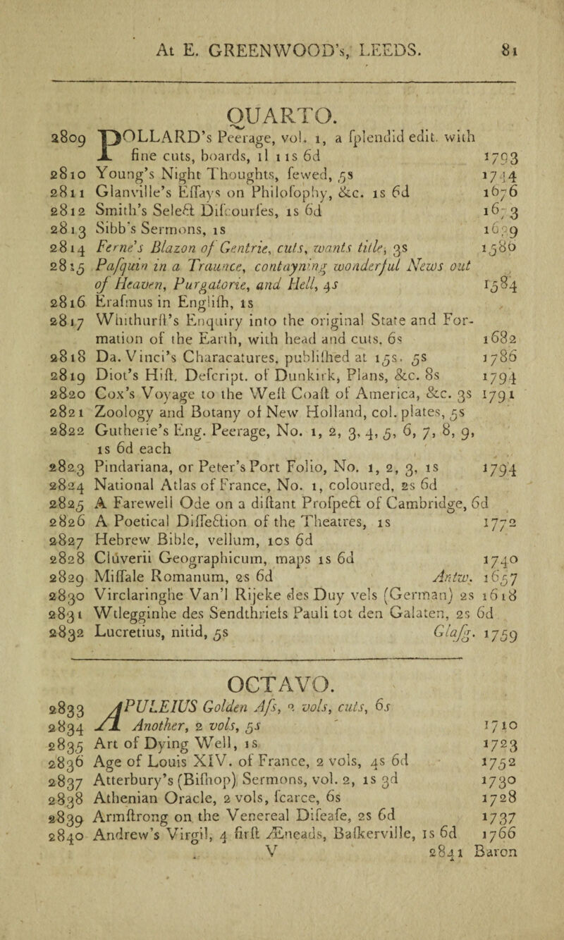 QUARTO. 2809 pOLLARD’s Peerage, vol. 1, a fplendid edit, with X fine cuts, boards, ll 1 is 6d 2793 2810 Young’s Night Thoughts, fewed, ,5s 1744 2811 Glanville’s E flays on Philofophy, &c. is 6d 1676 2812 Smith’s Selefil Difcourfes, is 6d 16; 3 2813 Sibb's Sermons, is 1639 2814 Ferries Blazon of Gentrie, cuts, wants title, 3s 1580 281,5 Pafqutn in a Traunce, contaymng wonderful News out oj Heaven, Purgatorie, and Hell, 4J 1584 2816 Erafmus in Engiifh, is 2817 Winthurft’s Enquiry into the original State and For¬ mation of the Earth, with head and cuts. 6s 1682 2818 Da. Vinci’s Characalures, publilhed at 15s. 5s 1786 2819 D iot’s Hift. Defcript. ot Dunkirk, Plans, &c. 8s 1794 2820 Cox’s Voyage to the Welt Coalt ot America, &c. 3s 1791 2821 Zoology and Botany of New Holland, col. plates, 5s 2822 Gutherie’s Eng. Peerage, No. 1, 2, 3, 4, 5, 6, 7, 8, 9, is 6d each 2823 Pindariana, or Peter’s Port Folio, No. 1, 2, 3, is 1794 2824 National Atlas of France, No. 1, coloured, 2s 6d 2825 A Fareweli Ode on a diftant ProfpeH of Cambridge, 6d 2826 A Poetical Diffeftion of the Theatres, is 1772 2827 Hebrew Bible, vellum, 10s 6d 2828 Cldverii Geographicum, maps is 6d 174° 2829 Miflale Romanum, 2s 6d Antw. 1657 2830 Virclaringhe Van’l Rijeke des Duy vels (German) 2s 1618 2831 Wtlegginhe des Sendthriets Pauli tot den Galaten, 2s 6d 2832 Lucretius, nitid, 5s Glafg. 1759 OCTAVO. 2833 APULEIUS Golden Afs, 2 vols, cuts, 6.r 2834 jNL Another, 2 vols, gs ' 1710 283,5 Art of Dying Well, is 1723 2836 Age of Louis XIV. of France, 2 vols, 4s 6d 1752 2837 Atterbury’s (Bifhop) Sermons, vol. 2, is 3d 1730 2838 Athenian Oracle, 2 vols, fcarce, 6s 1728 2839 Armftrong on the Venereal Difeafe, 2s 6d 1737 2840 Andrew’s Virgil, 4 fir ft TEneads, Baikerville, is 6d 1766 V 2841 Baron