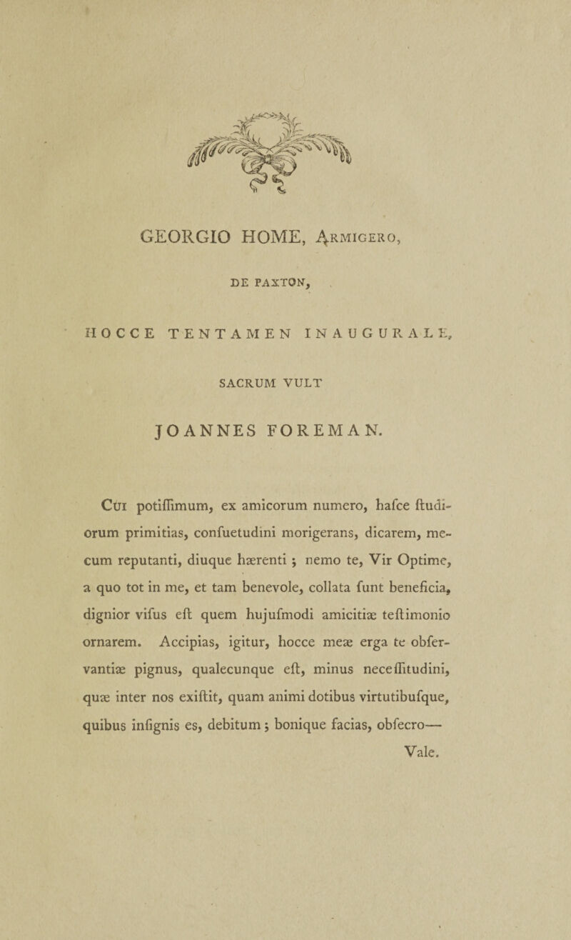 GEORGIO HOME, Armigero, DE PAXTQN, II O C C E TENTAMEN INAUGURALE, SACRUM VULT J O ANNES FOREMAN. Cui potiflimum, ex amicorum numero, hafce ftudi- orum primitias, confuetudini morigerans, dicarem, me~ cum reputanti, diuque haerenti ; nemo te, Vir Optime, a quo tot in me, et tam benevole, collata funt beneficia, dignior vifus efl quem hujufmodi amicitiae teftimonio ornarem. Accipias, igitur, hocce meae erga te obfer- vantiae pignus, qualecunque eft, minus neceflitudini, quae inter nos exiftit, quam animi dotibus virtutibufque, quibus infignis es, debitum; bonique facias, obfecro— Vale.